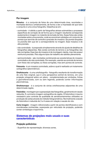 Apêndices ____________________________________________________________________________________ 
Por imagem 
Mosaico - é o conjunto de fotos de uma determinada área, recortadas e 
montadas técnica e artisticamente, de forma a dar a impressão de que todo 
o conjunto é uma única fotografi a. Classifi ca-se em: 
- controlado - é obtido a partir de fotografi as aéreas submetidas a processos 
es pecífi cos de correção de tal forma que a imagem resultante corresponda 
exatamente à imagem no instante da tomada da foto. Essas fotos são então 
montadas sobre uma prancha, onde se encontram plotados um conjunto de 
pontos que servirão de controle à precisão do mosaico. Os pontos lançados 
na prancha têm que ter o correspondente na imagem. Esse mosaico é de 
alta precisão. 
- não-controlado - é preparado simplesmente através do ajuste de detalhes de 
fotografi as adjacentes. Não existe controle de terreno e as fotografi as não 
são corrigidas. Esse tipo de mosaico é de montagem rápida, mas não possui 
nenhuma precisão. Para alguns tipos de trabalho ele satisfaz plenamente. 
- semicontrolado - são montados combinando-se características do mosaico 
controlado e do não-controlado. Por exemplo, usando-se controle do terreno 
com fotos não corrigidas; ou fotos corrigidas, mas sem pontos de controle. 
Fotocarta - é um mosaico controlado, sobre o qual é realizado um tratamento 
cartográfi co (planimétrico). 
Ortofotocarta - é uma ortofotografi a - fotografi a resultante da transformação 
de uma foto original, que é uma perspectiva central do terreno, em uma 
projeção ortogonal sobre um plano - complementada por símbolos, linhas 
e georreferenciada, com ou sem legenda, podendo conter informações 
planimétricas. 
Ortofotomapa - é o conjunto de várias ortofotocartas adjacentes de uma 
determinada região. 
Fotoíndice - montagem por superposição das fotografi as, geralmente em escala 
reduzida. É a primeira imagem cartográfi ca da região. O fotoíndice é insumo 
necessário para controle de qualidade de aerolevantamentos utilizados na 
produção de cartas através do método fotogramétrico. Normalmente a escala 
do fotoíndice é reduzida de 3 a 4 vezes em relação à escala de vôo. 
Carta imagem - imagem referenciada a partir de pontos identifi cáveis e com 
coordenadas conhecidas, superposta por reticulado da projeção, podendo 
conter simbologia e toponímia. 
Sistemas de projeções mais usuais e suas 
características 
Projeção policônica 
- Superfície de representação: diversos cones. 
 