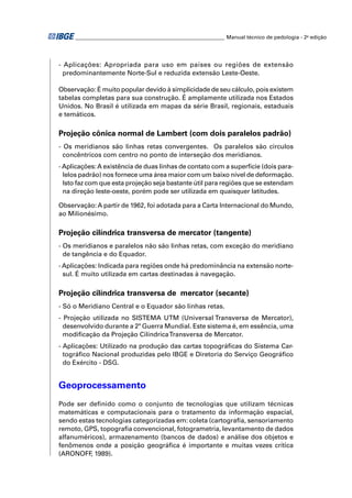 ________________________________________________________ Manual técnico de pedologia - 2a edição 
- Aplicações: Apropriada para uso em países ou regiões de extensão 
predominantemente Norte-Sul e reduzida extensão Leste-Oeste. 
Observação: É muito popular devido à simplicidade de seu cálculo, pois existem 
tabelas completas para sua construção. É amplamente utilizada nos Estados 
Unidos. No Brasil é utilizada em mapas da série Brasil, regionais, estaduais 
e temáticos. 
Projeção cônica normal de Lambert (com dois paralelos padrão) 
- Os meridianos são linhas retas convergentes. Os paralelos são círculos 
concêntricos com centro no ponto de interseção dos meridianos. 
- Aplicações: A existência de duas linhas de contato com a superfície (dois para-lelos 
padrão) nos fornece uma área maior com um baixo nível de deformação. 
Isto faz com que esta projeção seja bastante útil para regiões que se estendam 
na direção leste-oeste, porém pode ser utilizada em quaisquer latitudes. 
Observação: A partir de 1962, foi adotada para a Carta Internacional do Mundo, 
ao Milionésimo. 
Projeção cilíndrica transversa de mercator (tangente) 
- Os meridianos e paralelos não são linhas retas, com exceção do meridiano 
de tangência e do Equador. 
- Aplicações: Indicada para regiões onde há predominância na extensão norte-sul. 
É muito utilizada em cartas destinadas à navegação. 
Projeção cilíndrica transversa de mercator (secante) 
- Só o Meridiano Central e o Equador são linhas retas. 
- Projeção utilizada no SISTEMA UTM (Universal Transversa de Mercator), 
desenvolvido durante a 2ª Guerra Mundial. Este sistema é, em essência, uma 
modifi cação da Projeção Cilíndrica Transversa de Mercator. 
- Aplicações: Utilizado na produção das cartas topográfi cas do Sistema Car-tográfi 
co Nacional produzidas pelo IBGE e Diretoria do Serviço Geográfi co 
do Exército - DSG. 
Geoprocessamento 
Pode ser defi nido como o conjunto de tecnologias que utilizam técnicas 
matemáticas e computacionais para o tratamento da informação espacial, 
sendo estas tecnologias categorizadas em: coleta (cartografi a, sensoriamento 
remoto, GPS, topografi a convencional, fotogrametria, levantamento de dados 
alfanuméricos), armazenamento (bancos de dados) e análise dos objetos e 
fenômenos onde a posição geográfi ca é importante e muitas vezes crítica 
(ARONOFF, 1989). 
 