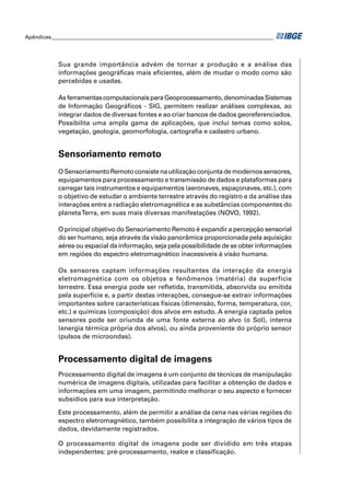 Apêndices ____________________________________________________________________________________ 
Sua grande importância advém de tornar a produção e a análise das 
informações geográfi cas mais efi cientes, além de mudar o modo como são 
percebidas e usadas. 
As ferramentas computacionais para Geoprocessamento, denominadas Sistemas 
de Informação Geográfi cos - SIG, permitem realizar análises complexas, ao 
integrar dados de diversas fontes e ao criar bancos de dados georeferenciados. 
Possibilita uma ampla gama de aplicações, que inclui temas como solos, 
vegetação, geologia, geomorfologia, cartografi a e cadastro urbano. 
Sensoriamento remoto 
O Sensoriamento Remoto consiste na utilização conjunta de modernos sensores, 
equipamentos para processamento e transmissão de dados e plataformas para 
carregar tais instrumentos e equipamentos (aeronaves, espaçonaves, etc.), com 
o objetivo de estudar o ambiente terrestre através do registro e da análise das 
interações entre a radiação eletromagnética e as substâncias componentes do 
planeta Terra, em suas mais diversas manifestações (NOVO, 1992). 
O principal objetivo do Sensoriamento Remoto é expandir a percepção sensorial 
do ser humano, seja através da visão panorâmica proporcionada pela aquisição 
aérea ou espacial da informação, seja pela possibilidade de se obter informações 
em regiões do espectro eletromagnético inacessíveis à visão humana. 
Os sensores captam informações resultantes da interação da energia 
eletromagnética com os objetos e fenômenos (matéria) da superfície 
terrestre. Essa energia pode ser refl etida, transmitida, absorvida ou emitida 
pela superfície e, a partir destas interações, consegue-se extrair informações 
importantes sobre características físicas (dimensão, forma, temperatura, cor, 
etc.) e químicas (composição) dos alvos em estudo. A energia captada pelos 
sensores pode ser oriunda de uma fonte externa ao alvo (o Sol), interna 
(energia térmica própria dos alvos), ou ainda proveniente do próprio sensor 
(pulsos de microondas). 
Processamento digital de imagens 
Processamento digital de imagens é um conjunto de técnicas de manipulação 
numérica de imagens digitais, utilizadas para facilitar a obtenção de dados e 
informações em uma imagem, permitindo melhorar o seu aspecto e fornecer 
subsídios para sua interpretação. 
Este processamento, além de permitir a análise da cena nas várias regiões do 
espectro eletromagnético, também possibilita a integração de vários tipos de 
dados, devidamente registrados. 
O processamento digital de imagens pode ser dividido em três etapas 
independentes: pré-processamento, realce e classifi cação. 
 
