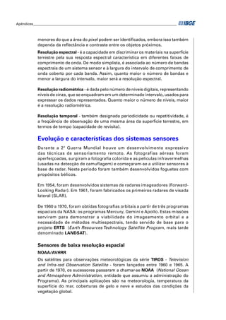 Apêndices ____________________________________________________________________________________ 
menores do que a área do pixel podem ser identifi cados, embora isso também 
dependa da refl ectância e contraste entre os objetos próximos. 
Resolução espectral - é a capacidade em discriminar os materiais na superfície 
terrestre pela sua resposta espectral característica em diferentes faixas de 
comprimento de onda. De modo simplista, é associada ao número de bandas 
espectrais de um sistema sensor e à largura do intervalo de comprimento de 
onda coberto por cada banda. Assim, quanto maior o número de bandas e 
menor a largura do intervalo, maior será a resolução espectral. 
Resolução radiométrica - é dada pelo número de níveis digitais, representando 
níveis de cinza, que se enquadram em um determinado intervalo, usados para 
expressar os dados representados. Quanto maior o número de níveis, maior 
é a resolução radiométrica. 
Resolução temporal - também designada periodicidade ou repetitividade, é 
a freqüência de observação de uma mesma área da superfície terrestre, em 
termos de tempo (capacidade de revisita). 
Evolução e características dos sistemas sensores 
Durante a 2ª Guerra Mundial houve um desenvolvimento expressivo 
das técnicas de sensoriamento remoto. As fotografias aéreas foram 
aperfeiçoadas, surgiram a fotografi a colorida e as películas infravermelhas 
(usadas na detecção de camufl agem) e começaram-se a utilizar sensores à 
base de radar. Neste período foram também desenvolvidos foguetes com 
propósitos bélicos. 
Em 1954, foram desenvolvidos sistemas de radares imageadores (Forward- 
Looking Radar). Em 1961, foram fabricados os primeiros radares de visada 
lateral (SLAR). 
De 1960 a 1970, foram obtidas fotografi as orbitais a partir de três programas 
espaciais da NASA: os programas Mercury, Gemini e Apollo. Estas missões 
serviram para demonstrar a viabilidade do imageamento orbital e a 
necessidade de métodos multiespectrais, tendo servido de base para o 
projeto ERTS (Earth Resources Technology Satellite Program, mais tarde 
denominado LANDSAT). 
Sensores de baixa resolução espacial 
NOAA/AVHRR 
Os satélites para observações meteorológicas da série TIROS - Television 
and lnfra-red Observation Satellite - foram lançados entre 1960 e 1965. A 
partir de 1970, os sucessores passaram a chamar-se NOAA (National Ocean 
and Atmosphere Administration, entidade que assumiu a administração do 
Programa). As principais aplicações são na meteorologia, temperatura da 
superfície do mar, coberturas de gelo e neve e estudos das condições da 
vegetação global. 
 