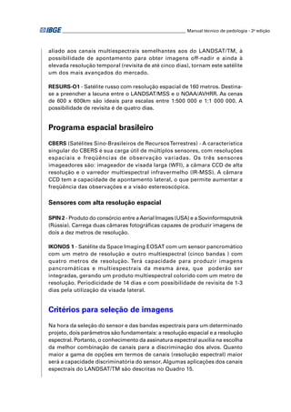 ________________________________________________________ Manual técnico de pedologia - 2a edição 
aliado aos canais multiespectrais semelhantes aos do LANDSAT/TM, à 
possibilidade de apontamento para obter imagens off-nadir e ainda à 
elevada resolução temporal (revisita de até cinco dias), tornam este satélite 
um dos mais avançados do mercado. 
RESURS-O1 - Satélite russo com resolução espacial de 160 metros. Destina-se 
a preencher a lacuna entre o LANDSAT/MSS e o NOAA/AVHRR. As cenas 
de 600 x 600km são ideais para escalas entre 1:500 000 e 1:1 000 000. A 
possibilidade de revisita é de quatro dias. 
Programa espacial brasileiro 
CBERS (Satélites Sino-Brasileiros de Recursos Terrestres) - A característica 
singular do CBERS é sua carga útil de múltiplos sensores, com resoluções 
espaciais e freqüências de observação variadas. Os três sensores 
imageadores são: imageador de visada larga (WFI), a câmara CCD de alta 
resolução e o varredor multiespectral infravermelho (IR-MSS). A câmara 
CCD tem a capacidade de apontamento lateral, o que permite aumentar a 
freqüência das observações e a visão estereoscópica. 
Sensores com alta resolução espacial 
SPIN 2 - Produto do consórcio entre a Aerial Images (USA) e a Sovinformsputnik 
(Rússia). Carrega duas câmaras fotográfi cas capazes de produzir imagens de 
dois a dez metros de resolução. 
IKONOS 1 - Satélite da Space Imaging EOSAT com um sensor pancromático 
com um metro de resolução e outro multiespectral (cinco bandas ) com 
quatro metros de resolução. Terá capacidade para produzir imagens 
pancromáticas e multiespectrais da mesma área, que poderão ser 
integradas, gerando um produto multiespectral colorido com um metro de 
resolução. Periodicidade de 14 dias e com possibilidade de revisita de 1-3 
dias pela utilização da visada lateral. 
Critérios para seleção de imagens 
Na hora da seleção do sensor e das bandas espectrais para um determinado 
projeto, dois parâmetros são fundamentais: a resolução espacial e a resolução 
espectral. Portanto, o conhecimento da assinatura espectral auxilia na escolha 
da melhor combinação de canais para a discriminação dos alvos. Quanto 
maior a gama de opções em termos de canais (resolução espectral) maior 
será a capacidade discriminatória do sensor. Algumas aplicações dos canais 
espectrais do LANDSAT/TM são descritas no Quadro 15. 
 