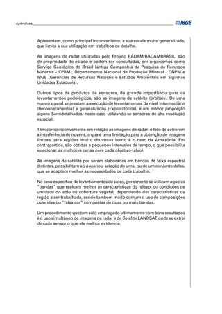 Apêndices ____________________________________________________________________________________ 
Apresentam, como principal inconveniente, a sua escala muito generalizada, 
que limita a sua utilização em trabalhos de detalhe. 
As imagens de radar utilizadas pelo Projeto RADAM/RADAMBRASIL, são 
de propriedade do estado e podem ser consultadas, em organismos como 
Serviço Geológico do Brasil (antiga Companhia de Pesquisa de Recursos 
Minerais - CPRM), Departamento Nacional de Produção Mineral - DNPM e 
IBGE (Gerências de Recursos Naturais e Estudos Ambientais em algumas 
Unidades Estaduais). 
Outros tipos de produtos de sensores, de grande importância para os 
levantamentos pedológicos, são as imagens de satélite (orbitais). De uma 
maneira geral se prestam à execução de levantamentos de nível intermediário 
(Reconhecimentos) e generalizados (Exploratórios), e em menor proporção 
alguns Semidetalhados, neste caso utilizando-se sensores de alta resolução 
espacial. 
Têm como inconveniente em relação às imagens de radar, o fato de sofrerem 
a interferência de nuvens, o que é uma limitação para a obtenção de imagens 
limpas para regiões muito chuvosas como é o caso da Amazônia. Em 
contrapartida, são obtidas a pequenos intervalos de tempo, o que possibilita 
selecionar as melhores cenas para cada objetivo (alvo). 
As imagens de satélite por serem elaboradas em bandas de faixa espectral 
distintas, possibilitam ao usuário a seleção de uma, ou de um conjunto delas, 
que se adaptem melhor às necessidades de cada trabalho. 
No caso específi co de levantamentos de solos, geralmente se utilizam aquelas 
“bandas” que realçam melhor as características do relevo, ou condições de 
umidade do solo ou cobertura vegetal, dependendo das características da 
região a ser trabalhada, sendo também muito comum o uso de composições 
coloridas ou “falsa cor” compostas de duas ou mais bandas. 
Um procedimento que tem sido empregado ultimamente com bons resultados 
é o uso simultâneo de imagens de radar e de Satélite LANDSAT, onde se extrai 
de cada sensor o que ele melhor evidencia. 
 