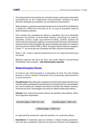 ________________________________________________________ Manual técnico de pedologia - 2a edição 
O armazenamento de amostras por períodos longos, pode causar alterações 
principalmente no pH, P disponível, micronutrientes e dinâmica da água 
(devido à alteração nos colóides e na microestrutura da amostra). 
Após secagem, a amostra é peneirada (peneira com furos de 2mm de diâmetro) 
e obtém-se a TFSA (terra fi na seca no ar), na qual se procedem todas as 
determinações analíticas. 
Com exceção dos resultados de calhaus e cascalhos; terra fi na; densidade 
aparente; porosidade; condutividade elétrica; mineralogia de calhaus, 
cascalhos, areias e argila; equivalente de CaCO3; carbono orgânico de 
horizontes de constituição orgânica e ocasionalmente pH (solos tiomórfi cos); 
todas as demais determinações têm seus resultados expressos em relação à 
terra fi na seca em estufa (TFSE) a 105ºC. Para isto é determinado por secagem, 
o fator “f” de conversão dos resultados de TFSA, através da expressão: 
Fator f = a/b: onde a = peso da amostra seca ao ar e b = peso da amostra seca 
em estufa. 
Material orgânico não deve ser seco, pois pode adquirir características 
hidrofóbicas (não-reidratar) - vide determinações especiais. 
Determinações físicas 
A primeira das determinações é a separação de terra fina das frações 
grossas (> 2mm), também conhecida como composição granulométrica 
ou granulometria. 
Procedimentos: Esta é feita após secagem da amostra total, destorroamento com 
rolo de madeira, tamisação em peneira de furos circulares de 2mm; percentagem 
por volume obtida por medição volumétrica (imersão) das frações maiores e 
menores que 2mm; percentagem por peso por determinação gravimétrica. 
Cálculos: Com o peso da amostra original, do cascalho e dos calhaus, utiliza-se 
as seguintes expressões: 
terra fi na (g/kg) = 1.000 x (b + c)/a cascalho (g/kg) = 1.000 x b/a 
calhaus (g/kg) = 1.000 x c/a 
a = peso total da amostra; b = peso do cascalho; e c = peso dos calhaus 
Importância: É importante para se conhecer a relação frações grosseiras / 
terra fi na que é parâmetro distintivo de solos em primeiro nível categórico 
 