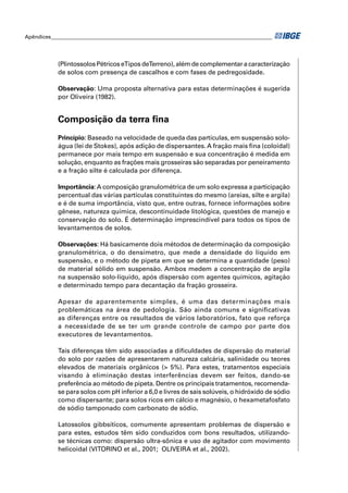 Apêndices ____________________________________________________________________________________ 
(Plintossolos Pétricos e Tipos de Terreno), além de complementar a caracterização 
de solos com presença de cascalhos e com fases de pedregosidade. 
Observação: Uma proposta alternativa para estas determinações é sugerida 
por Oliveira (1982). 
Composição da terra fi na 
Princípio: Baseado na velocidade de queda das partículas, em suspensão solo-água 
(lei de Stokes), após adição de dispersantes. A fração mais fi na (coloidal) 
permanece por mais tempo em suspensão e sua concentração é medida em 
solução, enquanto as frações mais grosseiras são separadas por peneiramento 
e a fração silte é calculada por diferença. 
Importância: A composição granulométrica de um solo expressa a participação 
percentual das várias partículas constituintes do mesmo (areias, silte e argila) 
e é de suma importância, visto que, entre outras, fornece informações sobre 
gênese, natureza química, descontinuidade litológica, questões de manejo e 
conservação do solo. É determinação imprescindível para todos os tipos de 
levantamentos de solos. 
Observações: Há basicamente dois métodos de determinação da composição 
granulométrica, o do densímetro, que mede a densidade do líquido em 
suspensão, e o método de pipeta em que se determina a quantidade (peso) 
de material sólido em suspensão. Ambos medem a concentração de argila 
na suspensão solo-líquido, após dispersão com agentes químicos, agitação 
e determinado tempo para decantação da fração grosseira. 
Apesar de aparentemente simples, é uma das determinações mais 
problemáticas na área de pedologia. São ainda comuns e signifi cativas 
as diferenças entre os resultados de vários laboratórios, fato que reforça 
a necessidade de se ter um grande controle de campo por parte dos 
executores de levantamentos. 
Tais diferenças têm sido associadas a difi culdades de dispersão do material 
do solo por razões de apresentarem natureza calcária, salinidade ou teores 
elevados de materiais orgânicos (> 5%). Para estes, tratamentos especiais 
visando à eliminação destas interferências devem ser feitos, dando-se 
preferência ao método de pipeta. Dentre os principais tratamentos, recomenda-se 
para solos com pH inferior a 6,0 e livres de sais solúveis, o hidróxido de sódio 
como dispersante; para solos ricos em cálcio e magnésio, o hexametafosfato 
de sódio tamponado com carbonato de sódio. 
Latossolos gibbsíticos, comumente apresentam problemas de dispersão e 
para estes, estudos têm sido conduzidos com bons resultados, utilizando-se 
técnicas como: dispersão ultra-sônica e uso de agitador com movimento 
helicoidal (VITORINO et al., 2001; OLIVEIRA et al., 2002). 
 