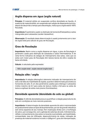 ________________________________________________________ Manual técnico de pedologia - 2a edição 
Argila dispersa em água (argila natural) 
Princípio: O material sólido em suspensão confere densidade ao líquido. A 
ausência de material sólido, em suspensão sem adição de dispersante químico, 
depois de decorrido o tempo para decantação, indica que a argila estará 100% 
fl oculada. 
Importância: É parâmetro usado na distinção de horizonte B latossólico e solos 
intergrades para Latossolos (caráter latossólico). 
Observação: O resultado desta determinação é usado juntamente com o teor 
de argila total para cálculo do grau de fl oculação. 
Grau de fl oculação 
Importância: Assim como a argila dispersa em água, o grau de fl oculação é 
parâmetro usado para distinção de Latossolos e solos intermediários. É de 
certa forma indicativo do estágio de intemperismo dos solos, visto que os 
solos com maior grau de fl oculação têm baixos teores de silte e argilas de 
baixa atividade. 
Cálculo: é calculado pela expressão: 
100 x argila total - argila natural /argila total 
Relação silte / argila 
Importância: A relação silte/argila é elemento indicador de intemperismo do 
solo e dá idéia da mobilidade de argilas, quando é determinada para todos os 
horizontes do solo. É um dos parâmetros usados para distinguir Latossolos 
(índice máximo de 0,7 para solos de textura média e 0,6 para os solos de 
textura argilosa) de solos mais jovens (Cambissolos). 
Densidade aparente (densidade do solo ou global) 
Princípios: A referida densidade procura quantifi car a relação peso/volume do 
solo em condições as mais naturais possíveis. 
Importância: A determinação da densidade aparente do solo é recomendada 
em praticamente todos os tipos de levantamentos, por ser de grande relevância 
sob vários aspectos de seu manejo. Tem implicação direta com a morfologia 
do solo e, por conseguinte, com a gênese de cada tipo de solo. Indiretamente, 
refl ete o comportamento dos solos no tocante à porosidade, permeabilidade, 
compacidade, taxa de infi ltração, desenvolvimento de raízes, indicação de 
presença de material vulcânico no solo (< 0,85g/cm3), grau de intemperização, 
 