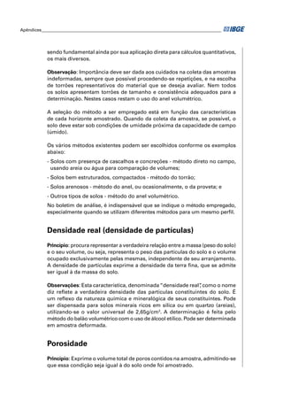 Apêndices ____________________________________________________________________________________ 
sendo fundamental ainda por sua aplicação direta para cálculos quantitativos, 
os mais diversos. 
Observação: Importância deve ser dada aos cuidados na coleta das amostras 
indeformadas, sempre que possível procedendo-se repetições, e na escolha 
de torrões representativos do material que se deseja avaliar. Nem todos 
os solos apresentam torrões de tamanho e consistência adequados para a 
determinação. Nestes casos restam o uso do anel volumétrico. 
A seleção do método a ser empregado está em função das características 
de cada horizonte amostrado. Quando da coleta da amostra, se possível, o 
solo deve estar sob condições de umidade próxima da capacidade de campo 
(úmido). 
Os vários métodos existentes podem ser escolhidos conforme os exemplos 
abaixo: 
- Solos com presença de cascalhos e concreções - método direto no campo, 
usando areia ou água para comparação de volumes; 
- Solos bem estruturados, compactados - método do torrão; 
- Solos arenosos - método do anel, ou ocasionalmente, o da proveta; e 
- Outros tipos de solos - método do anel volumétrico. 
No boletim de análise, é indispensável que se indique o método empregado, 
especialmente quando se utilizam diferentes métodos para um mesmo perfi l. 
Densidade real (densidade de partículas) 
Princípio: procura representar a verdadeira relação entre a massa (peso do solo) 
e o seu volume, ou seja, representa o peso das partículas do solo e o volume 
ocupado exclusivamente pelas mesmas, independente de seu arranjamento. 
A densidade de partículas exprime a densidade da terra fi na, que se admite 
ser igual à da massa do solo. 
Observações: Esta característica, denominada “densidade real”, como o nome 
diz refl ete a verdadeira densidade das partículas constituintes do solo. É 
um refl exo da natureza química e mineralógica de seus constituintes. Pode 
ser dispensada para solos minerais ricos em sílica ou em quartzo (areias), 
utilizando-se o valor universal de 2,65g/cm3. A determinação é feita pelo 
método do balão volumétrico com o uso de álcool etílico. Pode ser determinada 
em amostra deformada. 
Porosidade 
Princípio: Exprime o volume total de poros contidos na amostra, admitindo-se 
que essa condição seja igual à do solo onde foi amostrado. 
 