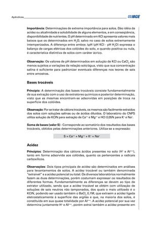 Apêndices ____________________________________________________________________________________ 
Importância: Determinações de extrema importância para solos. Dão idéia da 
acidez ou alcalinidade e solubilidade de alguns elementos, e em conseqüência, 
disponibilidade de nutrientes. O pH determinado em KCl apresenta valores mais 
baixos que os determinados em H2O, salvo no caso de solos extremamente 
intemperizados. A diferença entre ambos ΔpH (pH KCl - pH H2O) expressa o 
balanço de cargas elétricas dos colóides do solo, e quando positiva ou nula, 
é característica distintiva de solos com caráter ácrico. 
Observação: Os valores de pH determinados em solução de KCl ou CaCl2 são 
menos sujeitos a variações da relação solo/água, visto que sua concentração 
salina é sufi ciente para padronizar eventuais diferenças nos teores de sais 
entre amostras. 
Bases trocáveis 
Princípio: A determinação das bases trocáveis consiste fundamentalmente 
de sua extração com o uso de extratores químicos e posterior determinação, 
visto que as mesmas encontram-se adsorvidas em posições de troca na 
superfície dos colóides. 
Observação: Por se tratar de cátions trocáveis, os mesmos são facilmente extraídos 
dos solos com soluções salinas ou de ácidos diluídos. O laboratório do CNPS 
utiliza solução de KClN para extração de Ca++ e Mg++ e HCl 0,05N para K+ e Na+. 
Soma de bases (valor S) - Corresponde ao somatório dos resultados das bases 
trocáveis, obtidos pelas determinações anteriores. Utiliza-se a expressão: 
S = Ca++ + Mg++ + K+ + Na+ 
Acidez 
Princípios: Determinação dos cátions ácidos presentes no solo (H+ e Al+++), 
tanto em forma adsorvida aos colóides, quanto os pertencentes a radicais 
carboxílicos. 
Observações: Dois tipos principais de acidez são determinados em análises 
para levantamentos de solos. A acidez trocável ou também denominada 
“extraível” e a acidez potencial ou total. Os diversos laboratórios normalmente 
fazem as duas determinações, porém costumam expressar os resultados de 
diferentes formas. Fundamentalmente as diferenças se devem ao tipo de 
extrator utilizado, sendo que a acidez trocável se obtém com utilização de 
soluções de sais neutros não tamponados, dos quais o mais utilizado é o 
KClN, podendo ser usado também o BaCl2 0,1M, que extraem a acidez ligada 
eletrostaticamente à superfície das argilas e que, na maioria dos solos, é 
constituída em sua quase totalidade por Al+++. A acidez potencial por sua vez 
determina juntamente H+ e Al+++, porém extrai também a acidez presente em 
 