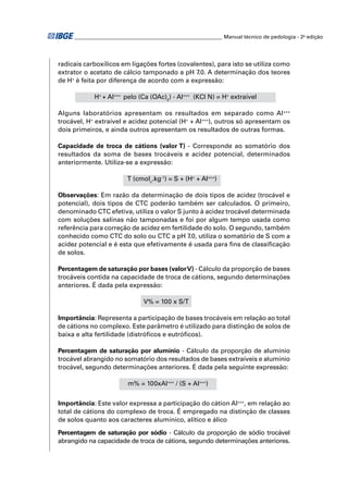 ________________________________________________________ Manual técnico de pedologia - 2a edição 
radicais carboxílicos em ligações fortes (covalentes), para isto se utiliza como 
extrator o acetato de cálcio tamponado a pH 7.0. A determinação dos teores 
de H+ é feita por diferença de acordo com a expressão: 
H+ + Al+++ pelo (Ca (OAc)2) - Al+++ (KCl N) = H+ extraível 
Alguns laboratórios apresentam os resultados em separado como Al+++ 
trocável, H+ extraível e acidez potencial (H+ + Al+++), outros só apresentam os 
dois primeiros, e ainda outros apresentam os resultados de outras formas. 
Capacidade de troca de cátions (valor T) - Corresponde ao somatório dos 
resultados da soma de bases trocáveis e acidez potencial, determinados 
anteriormente. Utiliza-se a expressão: 
T (cmolc.kg-1) = S + (H+ + Al+++) 
Observações: Em razão da determinação de dois tipos de acidez (trocável e 
potencial), dois tipos de CTC poderão também ser calculados. O primeiro, 
denominado CTC efetiva, utiliza o valor S junto à acidez trocável determinada 
com soluções salinas não tamponadas e foi por algum tempo usada como 
referência para correção de acidez em fertilidade do solo. O segundo, também 
conhecido como CTC do solo ou CTC a pH 7.0, utiliza o somatório de S com a 
acidez potencial e é esta que efetivamente é usada para fi ns de classifi cação 
de solos. 
Percentagem de saturação por bases (valor V) - Cálculo da proporção de bases 
trocáveis contida na capacidade de troca de cátions, segundo determinações 
anteriores. É dada pela expressão: 
V% = 100 x S/T 
Importância: Representa a participação de bases trocáveis em relação ao total 
de cátions no complexo. Este parâmetro é utilizado para distinção de solos de 
baixa e alta fertilidade (distrófi cos e eutrófi cos). 
Percentagem de saturação por alumínio - Cálculo da proporção de alumínio 
trocável abrangido no somatório dos resultados de bases extraíveis e alumínio 
trocável, segundo determinações anteriores. É dada pela seguinte expressão: 
m% = 100xAl+++ / (S + Al+++) 
Importância: Este valor expressa a participação do cátion Al+++, em relação ao 
total de cátions do complexo de troca. É empregado na distinção de classes 
de solos quanto aos caracteres alumínico, alítico e álico 
Percentagem de saturação por sódio - Cálculo da proporção de sódio trocável 
abrangido na capacidade de troca de cátions, segundo determinações anteriores. 
 