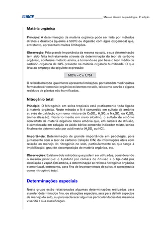 ________________________________________________________ Manual técnico de pedologia - 2a edição 
Matéria orgânica 
Princípio: A determinação da matéria orgânica pode ser feita por métodos 
diretos e drásticos (queima a 500oC ou digestão com água oxigenada) que, 
entretanto, apresentam muitas limitações. 
Observação: Pela grande importância da mesma no solo, a sua determinação 
tem sido feita indiretamente através da determinação do teor de carbono 
orgânico, conforme método acima, e tomando-se por base o teor médio de 
carbono orgânico de 58% presente na matéria orgânica humifi cada. O que 
leva ao emprego da seguinte expressão: 
MO% = C x 1,724 
O referido método igualmente apresenta limitações, por também medir outras 
formas de carbono não-orgânico existentes no solo, tais como carvão e alguns 
resíduos de plantas não humifi cadas. 
Nitrogênio total 
Princípio: O Nitrogênio em solos tropicais está praticamente todo ligado 
à matéria orgânica. Neste método o N é convertido em sulfato de amônio 
através de oxidação com uma mistura de CuSO4, H2SO4 e Na2SO4 ou K2SO4 
(mineralização). Posteriormente em meio alcalino, o sulfato de amônio 
convertido da matéria orgânica libera amônia que, em câmara de difusão, 
é complexada em solução de ácido bórico contendo indicador misto, sendo 
fi nalmente determinado por acidimetria (H2SO4 ou HCl). 
Importância: Determinação de grande importância em pedologia, pois 
juntamente com o teor de carbono (relação C/N) dá informações úteis com 
relação ao manejo do nitrogênio no solo, particularmente no que tange à 
imobilização, grau de decomposição de matéria orgânica, etc. 
Observações: Existem dois métodos que podem ser utilizados, considerando 
o mesmo princípio: o Kjeldahl por câmara de difusão e o Kjeldahl por 
destilação a vapor. Em ambos, a determinação se refere a nitrogênio orgânico 
e amoniacal, entretanto, para fi ns de levantamentos de solos, é apresentada 
como nitrogênio total. 
Determinações especiais 
Neste grupo estão relacionadas algumas determinações realizadas para 
atender determinados fi ns, ou situações especiais, seja para defi nir aspectos 
de manejo do solo, ou para esclarecer algumas particularidades dos mesmos 
visando a sua classifi cação. 
 
