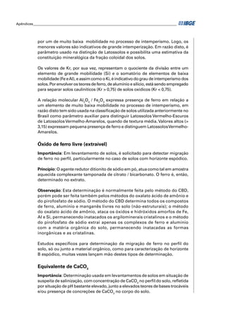 Apêndices ____________________________________________________________________________________ 
por um de muito baixa mobilidade no processo de intemperismo. Logo, os 
menores valores são indicativos de grande intemperização. Em razão disto, é 
parâmetro usado na distinção de Latossolos e possibilita uma estimativa da 
constituição mineralógica da fração coloidal dos solos. 
Os valores de Kr, por sua vez, representam o quociente da divisão entre um 
elemento de grande mobilidade (Si) e o somatório de elementos de baixa 
mobilidade (Fe e Al), e assim como o Ki, é indicativo do grau de intemperismo dos 
solos. Por envolver os teores de ferro, de alumínio e silício, está sendo empregado 
para separar solos cauliníticos (Kr > 0,75) de solos oxídicos (Kr < 0,75). 
A relação molecular Al2O3 / Fe2O3 expressa presença de ferro em relação a 
um elemento de muito baixa mobilidade no processo de intemperismo, em 
razão disto tem sido usada na classifi cação de solos utilizada anteriormente no 
Brasil como parâmetro auxiliar para distinguir Latossolos Vermelho-Escuros 
de Latossolos Vermelho-Amarelos, quando de textura média. Valores altos (> 
3,15) expressam pequena presença de ferro e distinguem Latossolos Vermelho- 
Amarelos. 
Óxido de ferro livre (extraível) 
Importância: Em levantamento de solos, é solicitado para detectar migração 
de ferro no perfi l, particularmente no caso de solos com horizonte espódico. 
Princípio: O agente redutor ditionito de sódio em pó, atua como tal em amostra 
aquecida complexante tamponada de citrato / bicarbonato. O ferro é, então, 
determinado no extrato. 
Observação: Esta determinação é normalmente feita pelo método do CBD, 
porém pode ser feita também pelos métodos do oxalato ácido de amônio e 
do pirofosfato de sódio. O método do CBD determina todos os compostos 
de ferro, alumínio e manganês livres no solo (não-estruturais); o método 
do oxalato ácido de amônio, ataca os óxidos e hidróxidos amorfos de Fe, 
Al e Si, permanecendo inatacados os argilominerais cristalinos e o método 
do pirofosfato de sódio extrai apenas os complexos de ferro e alumínio 
com a matéria orgânica do solo, permanecendo inatacadas as formas 
inorgânicas e as cristalinas. 
Estudos específi cos para determinação da migração de ferro no perfi l do 
solo, só ou junto a material orgânico, como para caracterização de horizonte 
B espódico, muitas vezes lançam mão destes tipos de determinação. 
Equivalente de CaCO3 
Importância: Determinação usada em levantamentos de solos em situação de 
suspeita de salinização, com concentração de CaCO3 no perfi l do solo, refl etida 
por situação de pH bastante elevado, junto a elevados teores de bases trocáveis 
e/ou presença de concreções de CaCO3 no corpo do solo. 
 