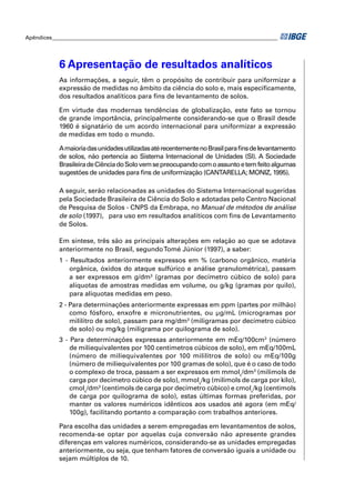 Apêndices ____________________________________________________________________________________ 
6 Apresentação de resultados analíticos 
As informações, a seguir, têm o propósito de contribuir para uniformizar a 
expressão de medidas no âmbito da ciência do solo e, mais especifi camente, 
dos resultados analíticos para fi ns de levantamento de solos. 
Em virtude das modernas tendências de globalização, este fato se tornou 
de grande importância, principalmente considerando-se que o Brasil desde 
1960 é signatário de um acordo internacional para uniformizar a expressão 
de medidas em todo o mundo. 
A maioria das unidades utilizadas até recentemente no Brasil para fi ns de levantamento 
de solos, não pertencia ao Sistema Internacional de Unidades (SI). A Sociedade 
Brasileira de Ciência do Solo vem se preocupando com o assunto e tem feito algumas 
sugestões de unidades para fi ns de uniformização (CANTARELLA; MONIZ, 1995). 
A seguir, serão relacionadas as unidades do Sistema Internacional sugeridas 
pela Sociedade Brasileira de Ciência do Solo e adotadas pelo Centro Nacional 
de Pesquisa de Solos - CNPS da Embrapa, no Manual de métodos de análise 
de solo (1997), para uso em resultados analíticos com fi ns de Levantamento 
de Solos. 
Em síntese, três são as principais alterações em relação ao que se adotava 
anteriormente no Brasil, segundo Tomé Júnior (1997), a saber: 
1 - Resultados anteriormente expressos em % (carbono orgânico, matéria 
orgânica, óxidos do ataque sulfúrico e análise granulométrica), passam 
a ser expressos em g/dm3 (gramas por decímetro cúbico de solo) para 
alíquotas de amostras medidas em volume, ou g/kg (gramas por quilo), 
para alíquotas medidas em peso. 
2 - Para determinações anteriormente expressas em ppm (partes por milhão) 
como fósforo, enxofre e micronutrientes, ou μg/mL (microgramas por 
mililitro de solo), passam para mg/dm3 (miligramas por decímetro cúbico 
de solo) ou mg/kg (miligrama por quilograma de solo). 
3 - Para determinações expressas anteriormente em mEq/100cm3 (número 
de miliequivalentes por 100 centímetros cúbicos de solo), em mEq/100mL 
(número de miliequivalentes por 100 mililitros de solo) ou mEq/100g 
(número de miliequivalentes por 100 gramas de solo), que é o caso de todo 
o complexo de troca, passam a ser expressos em mmolc/dm3 (milimols de 
carga por decímetro cúbico de solo), mmolc/kg (milimols de carga por kilo), 
cmolc/dm3 (centimols de carga por decímetro cúbico) e cmolc/kg (centimols 
de carga por quilograma de solo), estas últimas formas preferidas, por 
manter os valores numéricos idênticos aos usados até agora (em mEq/ 
100g), facilitando portanto a comparação com trabalhos anteriores. 
Para escolha das unidades a serem empregadas em levantamentos de solos, 
recomenda-se optar por aquelas cuja conversão não apresente grandes 
diferenças em valores numéricos, considerando-se as unidades empregadas 
anteriormente, ou seja, que tenham fatores de conversão iguais a unidade ou 
sejam múltiplos de 10. 
 