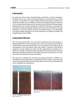 ________________________________________________________ Manual técnico de pedologia - 2a edição 
Latossolos 
Em geral são solos muito intemperizados, profundos e de boa drenagem. 
Caracterizam-se por grande homogeneidade de características ao longo 
do perfi l, mineralogia da fração argila predominantemente caulinítica ou 
caulinítica-oxídica, que se refl ete em valores de relação Ki baixos, inferiores 
a 2,2, e praticamente ausência de minerais primários de fácil intemperização. 
Distribuem-se por amplas superfícies no Território Nacional, ocorrendo em 
praticamente todas as regiões, diferenciando-se entre si principalmente pela 
coloração e teores de óxidos de ferro, que determinaram a sua separação 
em quatro classes distintas ao nível de subordem no Sistema brasileiro de 
classifi cação de solos (1999). 
Latossolos Brunos 
São em geral profundos, com horizonte superficial (A) escurecido e o 
subsuperfi cial (B) em tons brunados, com matiz mais amarelo que 2,5YR no 
horizonte BA ou em todo horizonte B, e com: horizonte A com mais de 30 cm 
de espessura e teor de carbono maior que 10g.kg-1, inclusive no BA; textura 
argilosa ou muito argilosa em todo o B; alta capacidade de retração com a 
perda de umidade, evidenciada pelo fendilhamento acentuado em cortes de 
barrancos expostos ao sol por curto espaço de tempo (uma semana ou mais), 
formando uma estrutura do tipo prismática. 
São comuns na Região Sul do País em grandes altitudes (> 800m), em 
condições de clima subtropical. A fertilidade natural é baixa, e têm teores de 
alumínio trocável relativamente elevados. Assim como outros Latossolos são 
muito utilizados com agricultura. 
Foto 187 - LATOSSOLO BRUNO Ácrico 
típico. Castro - PR. 
Foto 188 - LATOSSOLO BRUNO Distrófi co húmico. Muitos 
Capões - RS. 
 