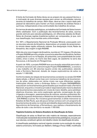 Manual técnico de pedologia __________________________________________________________________ 
O êxito da Comissão de Solos deveu-se ao preparo do seu pessoal técnico e 
à motivação de suas diversas equipes para vencer as difi culdades naturais 
durante os trabalhos de campo. Além disso, deve-se citar o apoio dado pelo 
pessoal do laboratório para manter um fl uxo constante de análises físicas e 
químicas, indispensáveis à boa continuidade dos trabalhos de campo. 
Em termos de estudos pedológicos, os trabalhos da Comissão de Solos tiveram 
efeito catalisador. Com a publicação dos levantamentos de solos, ocorreu 
grande estímulo para estudos pedológicos, em diferentes estados do Brasil. 
Solos de diversas regiões brasileiras podiam ser comparados, já que, com 
sua classifi cação, fora mantida certa uniformidade. 
Em 1971, o Departamento Nacional da Produção Mineral, preocupado com 
os recursos naturais da Amazônia, desenvolveu um projeto de sensoriamen-to 
remoto dessa região utilizando radares. Sua designação inicial, Radar da 
Amazônia, deu origem à sigla RADAM. 
Além de uma nova imagem da Amazônia, reunida em 117 mapas e 18 volumes, 
o Projeto RADAM permitiu ampliar a província estanífera de Rondônia, facilitou 
a pesquisa do ouro no rio Tapajós, de carbonitita, com possibilidade de conter 
nióbio, zinco e cobre, no morro dos Seis Lagos, de cassiterita na serra dos 
Surucucus, e de bauxita em Paragominas. 
A partir de 1976, o projeto RADAM teve sua atuação estendida para todo o 
território nacional com a denominação Projeto RADAMBRASIL, e concluiu 
o seu trabalho em 38 volumes (quatro ainda não publicados), estando 
todo o Território Nacional, dotado de mapas exploratórios de solos na 
escala 1:1 000 000. 
Conforme dados da relação de levantamentos constante na versão CD-ROM 
desta edição, o Brasil conta hoje com inúmeros trabalhos de levantamen-tos 
de solos, elaborados em vários níveis nas suas diferentes regiões. 
Instituições ofi ciais, como a Embrapa Solos e o Projeto RADAMBRASIL 
executaram os levantamentos generalizados que recobrem todo o Território 
Nacional, enquanto a iniciativa privada é responsável pela maioria absoluta 
dos levantamentos executados em níveis de maior detalhe, para satisfazer 
objetivos diversos, tais como exploração agrícola, conservação do solo, 
irrigação e drenagem, assentamentos de colonos, estudos ambientais (Es-tudos 
de Impactos Ambientais e Relatórios de Impactos ao Meio Ambiente 
- EIA-RIMAS) e outros. Por iniciativa governamental, é válido mencionar os 
Estados de São Paulo, que até pouco tempo contava com um programa de 
levantamentos de solos no nível de semidetalhe desenvolvido pelo Instituto 
Agronômico de Campinas, e Pernambuco, que realizou o levantamento de 
solos de todo o seu território na escala 1:100 000. 
Trajetória Evolutiva do Sistema Brasileiro de Classifi cação de Solos 
Classifi cação de solos no Brasil tem sido matéria de interesse, essencialmente 
motivada pela necessidade decorrente de levantamentos pedológicos, os quais, por 
sua natureza, constituem gênero de trabalho indutor de classifi cação de solos. 
A classifi cação pedológica nacional vigente consiste numa evolução do antigo 
sistema americano, formulado por Baldwin, Kellogg e Thorp (1938), modifi cada 
 