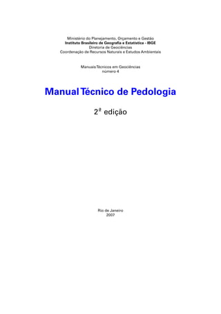 Ministério do Planejamento, Orçamento e Gestão 
Instituto Brasileiro de Geografi a e Estatística - IBGE 
Diretoria de Geociências 
Coordenação de Recursos Naturais e Estudos Ambientais 
Manuais Técnicos em Geociências 
número 4 
Manual Técnico de Pedologia 
2ª edição 
Rio de Janeiro 
2007 
 