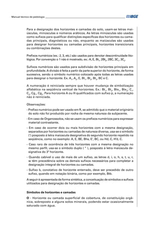Manual técnico de pedologia __________________________________________________________________ 
Para a designação dos horizontes e camadas do solo, usam-se letras mai-úsculas, 
minúsculas e números arábicos. As letras minúsculas são usadas 
como sufi xos para qualifi car distinções específi cas dos horizontes ou cama-das 
principais, diagnósticos ou não, enquanto as maiúsculas são usadas 
para designar horizontes ou camadas principais, horizontes transicionais 
ou combinações destes. 
Prefi xos numéricos (ex.: 2, 3, etc.) são usados para denotar descontinuidade lito-lógica. 
Por convenção o 1 não é mostrado, ex.: A, E, Bt1, 2Bt2, 2BC, 3C1, 3C2. 
Sufi xos numéricos são usados para subdivisão de horizontes principais em 
profundidade. A divisão é feita a partir da parte superior do horizonte, de forma 
sucessiva, sendo o símbolo numérico colocado após todas as letras usadas 
para designar o horizonte. Ex. A1, A2, E, Bt1, Bt2, Bt3, BC e C. 
A numeração é reiniciada sempre que houver mudança de simbolização 
alfabética na seqüência vertical de horizontes. Ex.: Bt1, Bt2, Btx1, Btx2; C1, 
C2, Cg1, Cg2. Para horizonte A ou H qualifi cados com sufi xo p, a numeração 
não é reiniciada. 
Observações: 
- Prefi xo numérico pode ser usado em R, se admitido que o material originário 
do solo não foi produzido por rocha da mesma natureza da subjacente. 
- Em caso de Organossolos, não se usam os prefi xos numéricos para expressar 
material contrastante. 
- Em caso de ocorrer dois ou mais horizontes com a mesma designação, 
separados por horizontes ou camadas de natureza diversa, usa-se o símbolo 
(‘) posposto à letra maiúscula designativa do segundo horizonte repetido na 
seqüência, como no exemplo: A, E, BE, Bhs, E’, BC, ou Hd, C, H’d, C. 
- Caso raro de ocorrência de três horizontes com a mesma designação no 
mesmo perfi l, usa-se o símbolo duplo ( “ ), posposto à letra maiúscula de-signativa 
do 3º horizonte. 
- Quando cabível o uso de mais de um sufi xo, as letras d, i, o, h, s, t, u, r, 
w têm precedência sobre os demais sufi xos necessários para completar a 
designação integral de horizontes ou camadas. 
- Sufi xo b, conotativo de horizonte enterrado, deve ser precedido de outro 
sufi xo, quando em notação binária, como por exemplo, Btb. 
A seguir é apresentada de forma sintética, a conceituação de símbolos e sufi xos 
utilizados para designação de horizontes e camadas. 
Símbolos de horizontes e camadas 
O - Horizonte ou camada superfi cial de cobertura, de constituição orgâ-nica, 
sobreposto a alguns solos minerais, podendo estar ocasionalmente 
saturado com água. 
 