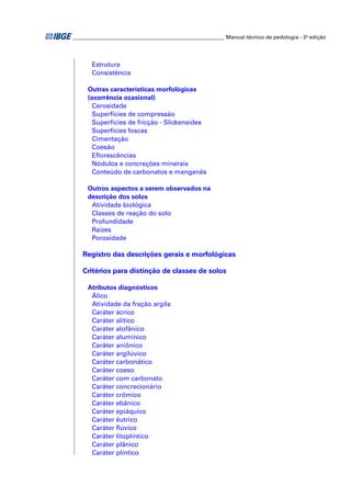 _________________________________________________________ Manual técnico de pedologia - 2a edição 
Estrutura 
Consistência 
Outras características morfológicas 
(ocorrência ocasional) 
Cerosidade 
Superfícies de compressão 
Superfícies de fricção - Slickensides 
Superfícies foscas 
Cimentação 
Coesão 
Efl orescências 
Nódulos e concreções minerais 
Conteúdo de carbonatos e manganês 
Outros aspectos a serem observados na 
descrição dos solos 
Atividade biológica 
Classes de reação do solo 
Profundidade 
Raízes 
Porosidade 
Registro das descrições gerais e morfológicas 
Critérios para distinção de classes de solos 
Atributos diagnósticos 
Álico 
Atividade da fração argila 
Caráter ácrico 
Caráter alítico 
Caráter alofânico 
Caráter alumínico 
Caráter aniônico 
Caráter argilúvico 
Caráter carbonático 
Caráter coeso 
Caráter com carbonato 
Caráter concrecionário 
Caráter crômico 
Caráter ebânico 
Caráter epiáquico 
Caráter êutrico 
Caráter fl úvico 
Caráter litoplíntico 
Caráter plânico 
Caráter plíntico 
 