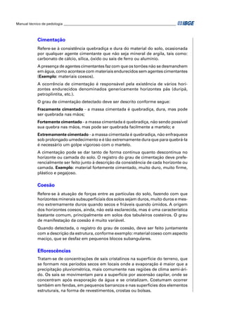 Manual técnico de pedologia __________________________________________________________________ 
Cimentação 
Refere-se à consistência quebradiça e dura do material do solo, ocasionada 
por qualquer agente cimentante que não seja mineral de argila, tais como: 
carbonato de cálcio, sílica, óxido ou sais de ferro ou alumínio. 
A presença de agentes cimentantes faz com que os torrões não se desmanchem 
em água, como acontece com materiais endurecidos sem agentes cimentantes 
(Exemplo: materiais coesos). 
A ocorrência de cimentação é responsável pela existência de vários hori-zontes 
endurecidos denominados genericamente horizontes pãs (duripã, 
petroplintita, etc.). 
O grau de cimentação detectado deve ser descrito conforme segue: 
Fracamente cimentado - a massa cimentada é quebradiça, dura, mas pode 
ser quebrada nas mãos; 
Fortemente cimentado - a massa cimentada é quebradiça, não sendo possível 
sua quebra nas mãos, mas pode ser quebrada facilmente a martelo; e 
Extremamente cimentado - a massa cimentada é quebradiça, não enfraquece 
sob prolongado umedecimento e é tão extremamente dura que para quebrá-la 
é necessário um golpe vigoroso com o martelo. 
A cimentação pode se dar tanto de forma contínua quanto descontínua no 
horizonte ou camada do solo. O registro do grau de cimentação deve prefe-rencialmente 
ser feito junto à descrição da consistência de cada horizonte ou 
camada. Exemplo: material fortemente cimentado, muito duro, muito fi rme, 
plástico e pegajoso. 
Coesão 
Refere-se à atuação de forças entre as partículas do solo, fazendo com que 
horizontes minerais subsuperfi ciais dos solos sejam duros, muito duros e mes-mo 
extremamente duros quando secos e friáveis quando úmidos. A origem 
dos horizontes coesos, ainda, não está esclarecida, mas é uma característica 
bastante comum, principalmente em solos dos tabuleiros costeiros. O grau 
de manifestação da coesão é muito variável. 
Quando detectada, o registro do grau de coesão, deve ser feito juntamente 
com a descrição da estrutura, conforme exemplo: material coeso com aspecto 
maciço, que se desfaz em pequenos blocos subangulares. 
Efl orescências 
Tratam-se de concentrações de sais cristalinos na superfície do terreno, que 
se formam nos períodos secos em locais onde a evaporação é maior que a 
precipitação pluviométrica, mais comumente nas regiões de clima semi-ári-do. 
Os sais se movimentam para a superfície por ascensão capilar, onde se 
concentram após evaporação da água e se cristalizam. Costumam ocorrer 
também em fendas, em pequenos barrancos e nas superfícies dos elementos 
estruturais, na forma de revestimentos, crostas ou bolsas. 
 