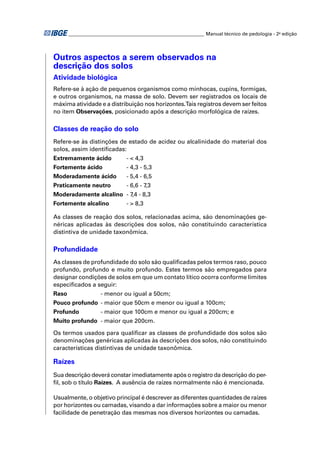 ________________________________________________________ Manual técnico de pedologia - 2a edição 
Outros aspectos a serem observados na 
descrição dos solos 
Atividade biológica 
Refere-se à ação de pequenos organismos como minhocas, cupins, formigas, 
e outros organismos, na massa de solo. Devem ser registrados os locais de 
máxima atividade e a distribuição nos horizontes. Tais registros devem ser feitos 
no item Observações, posicionado após a descrição morfológica de raízes. 
Classes de reação do solo 
Refere-se às distinções de estado de acidez ou alcalinidade do material dos 
solos, assim identifi cadas: 
Extremamente ácido - < 4,3 
Fortemente ácido - 4,3 - 5,3 
Moderadamente ácido - 5,4 - 6,5 
Praticamente neutro - 6,6 - 7,3 
Moderadamente alcalino - 7,4 - 8,3 
Fortemente alcalino - > 8,3 
As classes de reação dos solos, relacionadas acima, são denominações ge-néricas 
aplicadas às descrições dos solos, não constituindo característica 
distintiva de unidade taxonômica. 
Profundidade 
As classes de profundidade do solo são qualifi cadas pelos termos raso, pouco 
profundo, profundo e muito profundo. Estes termos são empregados para 
designar condições de solos em que um contato lítico ocorra conforme limites 
especifi cados a seguir: 
Raso - menor ou igual a 50cm; 
Pouco profundo - maior que 50cm e menor ou igual a 100cm; 
Profundo - maior que 100cm e menor ou igual a 200cm; e 
Muito profundo - maior que 200cm. 
Os termos usados para qualifi car as classes de profundidade dos solos são 
denominações genéricas aplicadas às descrições dos solos, não constituindo 
características distintivas de unidade taxonômica. 
Raízes 
Sua descrição deverá constar imediatamente após o registro da descrição do per-fi 
l, sob o título Raízes. A ausência de raízes normalmente não é mencionada. 
Usualmente, o objetivo principal é descrever as diferentes quantidades de raízes 
por horizontes ou camadas, visando a dar informações sobre a maior ou menor 
facilidade de penetração das mesmas nos diversos horizontes ou camadas. 
 