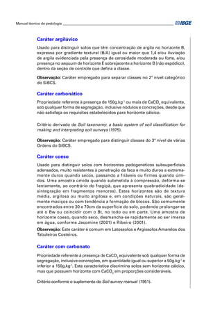 Manual técnico de pedologia __________________________________________________________________ 
Caráter argilúvico 
Usado para distinguir solos que têm concentração de argila no horizonte B, 
expressa por gradiente textural (B/A) igual ou maior que 1,4 e/ou iluviação 
de argila evidenciada pela presença de cerosidade moderada ou forte, e/ou 
presença no sequum de horizonte E sobrejacente a horizonte B (não espódico), 
dentro da seção de controle que defi na a classe. 
Observação: Caráter empregado para separar classes no 2º nível categórico 
do SiBCS. 
Caráter carbonático 
Propriedade referente à presença de 150g.kg-1 ou mais de CaCO3 equivalente, 
sob qualquer forma de segregação, inclusive nódulos e concreções, desde que 
não satisfaça os requisitos estabelecidos para horizonte cálcico. 
Critério derivado de Soil taxonomy: a basic system of soil classifi cation for 
making and interpreting soil surveys (1975). 
Observação: Caráter empregado para distinguir classes do 3º nível de várias 
Ordens do SiBCS. 
Caráter coeso 
Usado para distinguir solos com horizontes pedogenéticos subsuperfi ciais 
adensados, muito resistentes à penetração da faca e muito duros a extrema-mente 
duros quando secos, passando a friáveis ou firmes quando úmi-dos. 
Uma amostra úmida quando submetida à compressão, deforma-se 
lentamente, ao contrário do fragipã, que apresenta quebradicidade (de-sintegração 
em fragmentos menores). Estes horizontes são de textura 
média, argilosa ou muito argilosa e, em condições naturais, são geral-mente 
maciços ou com tendência a formação de blocos. São comumente 
encontrados entre 30 e 70cm da superfície do solo, podendo prolongar-se 
até o Bw ou coincidir com o Bt, no todo ou em parte. Uma amostra de 
horizonte coeso, quando seco, desmancha-se rapidamente ao ser imersa 
em água, conforme Jacomine (2001) e Ribeiro (2001). 
Observação: Este caráter é comum em Latossolos e Argissolos Amarelos dos 
Tabuleiros Costeiros. 
Caráter com carbonato 
Propriedade referente à presença de CaCO3 equivalente sob qualquer forma de 
segregação, inclusive concreções, em quantidade igual ou superior a 50g.kg-1 e 
inferior a 150g.kg-1. Esta característica discrimina solos sem horizonte cálcico, 
mas que possuem horizonte com CaCO3 em proporções consideráveis. 
Critério conforme o suplemento do Soil survey manual (1951). 
 