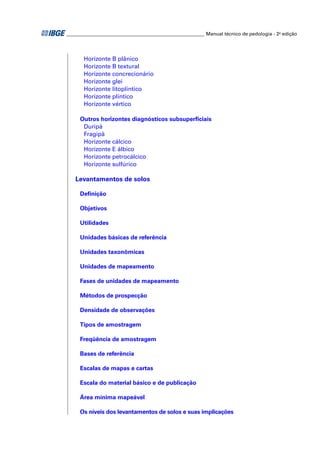 _________________________________________________________ Manual técnico de pedologia - 2a edição 
Horizonte B plânico 
Horizonte B textural 
Horizonte concrecionário 
Horizonte glei 
Horizonte litoplíntico 
Horizonte plíntico 
Horizonte vértico 
Outros horizontes diagnósticos subsuperfi ciais 
Duripã 
Fragipã 
Horizonte cálcico 
Horizonte E álbico 
Horizonte petrocálcico 
Horizonte sulfúrico 
Levantamentos de solos 
Defi nição 
Objetivos 
Utilidades 
Unidades básicas de referência 
Unidades taxonômicas 
Unidades de mapeamento 
Fases de unidades de mapeamento 
Métodos de prospecção 
Densidade de observações 
Tipos de amostragem 
Freqüência de amostragem 
Bases de referência 
Escalas de mapas e cartas 
Escala do material básico e de publicação 
Área mínima mapeável 
Os níveis dos levantamentos de solos e suas implicações 
 