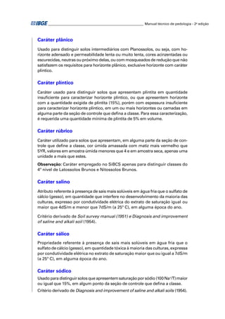 ________________________________________________________ Manual técnico de pedologia - 2a edição 
Caráter plânico 
Usado para distinguir solos intermediários com Planossolos, ou seja, com ho-rizonte 
adensado e permeabilidade lenta ou muito lenta, cores acinzentadas ou 
escurecidas, neutras ou próximo delas, ou com mosqueados de redução que não 
satisfazem os requisitos para horizonte plânico, exclusive horizonte com caráter 
plíntico. 
Caráter plíntico 
Caráter usado para distinguir solos que apresentam plintita em quantidade 
insufi ciente para caracterizar horizonte plíntico, ou que apresentem horizonte 
com a quantidade exigida de plintita (15%), porém com espessura insufi ciente 
para caracterizar horizonte plíntico, em um ou mais horizontes ou camadas em 
alguma parte da seção de controle que defi na a classe. Para essa caracterização, 
é requerida uma quantidade mínima de plintita de 5% em volume. 
Caráter rúbrico 
Caráter utilizado para solos que apresentam, em alguma parte da seção de con-trole 
que defi ne a classe, cor úmida amassada com matiz mais vermelho que 
5YR, valores em amostra úmida menores que 4 e em amostra seca, apenas uma 
unidade a mais que estes. 
Observação: Caráter empregado no SiBCS apenas para distinguir classes do 
4º nível de Latossolos Brunos e Nitossolos Brunos. 
Caráter salino 
Atributo referente à presença de sais mais solúveis em água fria que o sulfato de 
cálcio (gesso), em quantidade que interfere no desenvolvimento da maioria das 
culturas, expresso por condutividade elétrica do extrato de saturação igual ou 
maior que 4dS/m e menor que 7dS/m (a 25º C), em alguma época do ano. 
Critério derivado de Soil survey manual (1951) e Diagnosis and improvement 
of saline and alkali soil (1954). 
Caráter sálico 
Propriedade referente à presença de sais mais solúveis em água fria que o 
sulfato de cálcio (gesso), em quantidade tóxica à maioria das culturas, expressa 
por condutividade elétrica no extrato de saturação maior que ou igual a 7dS/m 
(a 25º C), em alguma época do ano. 
Caráter sódico 
Usado para distinguir solos que apresentem saturação por sódio (100 Na+/T) maior 
ou igual que 15%, em algum ponto da seção de controle que defi na a classe. 
Critério derivado de Diagnosis and improvement of saline and alkali soils (1954). 
 