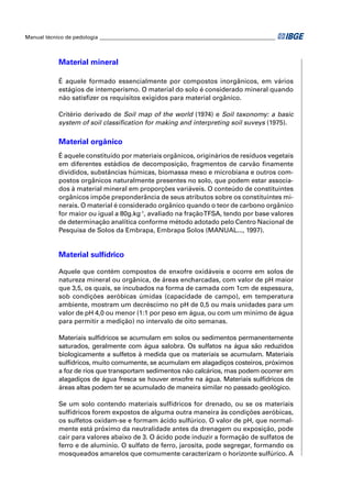 Manual técnico de pedologia __________________________________________________________________ 
Material mineral 
É aquele formado essencialmente por compostos inorgânicos, em vários 
estágios de intemperismo. O material do solo é considerado mineral quando 
não satisfi zer os requisitos exigidos para material orgânico. 
Critério derivado de Soil map of the world (1974) e Soil taxonomy: a basic 
system of soil classifi cation for making and interpreting soil suveys (1975). 
Material orgânico 
É aquele constituído por materiais orgânicos, originários de resíduos vegetais 
em diferentes estádios de decomposição, fragmentos de carvão fi namente 
divididos, substâncias húmicas, biomassa meso e microbiana e outros com-postos 
orgânicos naturalmente presentes no solo, que podem estar associa-dos 
à material mineral em proporções variáveis. O conteúdo de constituintes 
orgânicos impõe preponderância de seus atributos sobre os constituintes mi-nerais. 
O material é considerado orgânico quando o teor de carbono orgânico 
for maior ou igual a 80g.kg-1, avaliado na fração TFSA, tendo por base valores 
de determinação analítica conforme método adotado pelo Centro Nacional de 
Pesquisa de Solos da Embrapa, Embrapa Solos (MANUAL..., 1997). 
Material sulfídrico 
Aquele que contém compostos de enxofre oxidáveis e ocorre em solos de 
natureza mineral ou orgânica, de áreas encharcadas, com valor de pH maior 
que 3,5, os quais, se incubados na forma de camada com 1cm de espessura, 
sob condições aeróbicas úmidas (capacidade de campo), em temperatura 
ambiente, mostram um decréscimo no pH de 0,5 ou mais unidades para um 
valor de pH 4,0 ou menor (1:1 por peso em água, ou com um mínimo de água 
para permitir a medição) no intervalo de oito semanas. 
Materiais sulfídricos se acumulam em solos ou sedimentos permanentemente 
saturados, geralmente com água salobra. Os sulfatos na água são reduzidos 
biologicamente a sulfetos à medida que os materiais se acumulam. Materiais 
sulfídricos, muito comumente, se acumulam em alagadiços costeiros, próximos 
a foz de rios que transportam sedimentos não calcários, mas podem ocorrer em 
alagadiços de água fresca se houver enxofre na água. Materiais sulfídricos de 
áreas altas podem ter se acumulado de maneira similar no passado geológico. 
Se um solo contendo materiais sulfídricos for drenado, ou se os materiais 
sulfídricos forem expostos de alguma outra maneira às condições aeróbicas, 
os sulfetos oxidam-se e formam ácido sulfúrico. O valor de pH, que normal-mente 
está próximo da neutralidade antes da drenagem ou exposição, pode 
cair para valores abaixo de 3. O ácido pode induzir a formação de sulfatos de 
ferro e de alumínio. O sulfato de ferro, jarosita, pode segregar, formando os 
mosqueados amarelos que comumente caracterizam o horizonte sulfúrico. A 
 