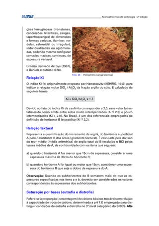 ________________________________________________________ Manual técnico de pedologia - 2a edição 
ções ferruginosas (ironstones, 
concreções lateríticas, cangas, 
tapanhoacangas) de dimensões 
e formas variadas, (laminar, no-dular, 
esferoidal ou irregular), 
individualizadas ou aglomera-das, 
podendo mesmo confi gurar 
camadas maciças, contínuas, de 
espessura variável. 
Critério derivado de Sys (1967), 
e Daniels e outros (1978). 
Foto 35 - Petroplintita (canga laterítica) 
Relação Ki 
O índice Ki foi originalmente proposto por Harrassovitz (KEHRIG, 1949) para 
indicar a relação molar SiO/ AlOda fração argila do solo. É calculado da 
2 23 seguinte forma: 
Ki = SiO2/Al2O3 x 1,7 
Devido ao fato do índice Ki da caulinita corresponder a 2,0, esse valor foi es-tabelecido 
como limite entre solos muito intemperizados (Ki < 2,0) e pouco 
intemperizados (Ki > 2,0). No Brasil, é um dos referenciais empregados na 
defi nição de horizonte B latossólico (Ki < 2,2). 
Relação textural 
Representa a quantifi cação do incremento de argila, do horizonte superfi cial 
A para o horizonte B dos solos (gradiente textural). É calculada pela divisão 
do teor médio (média aritmética) de argila total do B (excluído o BC) pelos 
teores médios de A, de conformidade com os itens que seguem: 
a) quando o horizonte A for menor que 15cm de espessura, considerar uma 
espessura máxima de 30cm do horizonte B; 
b) quando o horizonte A for igual ou maior que 15cm, considerar uma espes-sura 
do horizonte B que seja o dobro da espessura do A. 
Observação: Quando os subhorizontes do B somarem mais do que as es-pessuras 
especifi cadas nos itens a e b, deverão ser considerados os valores 
correspondentes às espessuras dos subhorizontes. 
Saturação por bases (eutrofi a e distrofi a) 
Refere-se à proporção (percentagem) de cátions básicos trocáveis em relação 
à capacidade de troca de cátions, determinada a pH 7. É empregada para dis-tinguir 
condições de eutrofi a e distrofi a no 3º nível categórico do SiBCS. Alta 
 