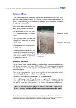 Manual técnico de pedologia __________________________________________________________________ 
Horizonte A fraco 
É um horizonte mineral superfi cial fracamente desenvolvido, seja pelo redu-zido 
teor de colóides minerais ou orgânicos ou por condições externas de 
clima e vegetação, como as que ocorrem na zona semi-árida com vegetação 
de caatinga hiperxerófi la. 
O horizonte A fraco é identifi cado 
pelas seguintes características: 
- cor do material de solo com valor 
> 4, quando úmido, e > 6, quando 
seco; 
- estrutura em grãos simples, ma-ciça 
ou com grau fraco de desen-volvimento; 
- teor de carbono orgânico inferior 
a 6g.kg-1; ou 
- espessura menor que 5cm, in-dependente 
das características 
acima (todo horizonte superfi cial 
com menos de 5 cm de espessura 
é considerado fraco). 
Horizonte A fraco 
Horizonte B plíntico 
Foto 39 - Perfil de PLINTOSSOLO 
ARGILÚVICO Distrófico típico. 
Poconé - MT. 
Horizonte A húmico 
É um horizonte mineral superfi cial, com valor e croma igual ou inferior a 4 para 
solo úmido, saturação por bases (V%) inferior a 65% e que apresenta espes-sura 
e conteúdo de carbono orgânico dentro de limites específi cos, conforme 
critérios a seguir: 
- Teor de carbono orgânico inferior ao limite mínimo para caracterizar o hori-zonte 
hístico (< 80g.kg-1, avaliado na terra fi na); 
- Espessura mínima coincidente com a de A chernozêmico; 
- O somatório do produto do teor de carbono orgânico de cada suborizonte A 
pela espessura do mesmo (dm), deve ser proporcional à média ponderada 
do teor de argila dos suborizontes A1, de acordo com a seguinte equação: 
Σ(teor de carbono orgânico (g.kg-1) de cada suborizonte A x espessura) > 
60 + (0,1 x média ponderada de argila do horizonte superfi cial em g.kg-1) 
1 Para solos que apresentam apenas um horizonte superfi cial, ou seja, não apresentam suborizontes, o 
cálculo é efetuado considerando-se o teor de carbono desse horizonte, multiplicado pela sua espessura. 
Procedimento semelhante deve ser seguido para cálculo da média ponderada de argila 
 