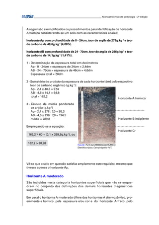 ________________________________________________________ Manual técnico de pedologia - 2a edição 
A seguir são exemplifi cados os procedimentos para identifi cação de horizonte 
A húmico considerando-se um solo com as características abaixo: 
horizonte Ap com profundidade de 0 - 24cm, teor de argila de 278g.kg-1 e teor 
de carbono de 40,6g.kg-1 (4,06%). 
horizonte AB com profundidade de 24 - 70cm, teor de argila de 296g.kg-1 e teor 
de carbono de 14,1g.kg-1 (1,41%). 
1 - Determinação da espessura total em decímetros 
Ap - 0 - 24cm = espessura de 24cm = 2,4dm 
AB - 24 - 70cm = espessura de 46cm = 4,6dm 
Espessura total = 7,0dm 
2 - Somatório do produto da espessura de cada horizonte (dm) pelo respectivo 
teor de carbono orgânico (g.kg-1): 
Ap - 2,4 x 40,6 = 97,4 
AB - 4,6 x 14,1 = 64,8 
total = 162,2 
3 - Cálculo da média ponderada 
de argila (g.kg-1) 
Ap - 2,4 x 278 : 7,0 = 95,3 
AB - 4,6 x 296 : 7,0 = 194,5 
média = 289,8 
Empregando-se a equação: 
162,2 > 60 + (0,1 x 289,8g.kg-1), ou 
162,2 > 88,98 
Horizonte A húmico 
Horizonte B incipiente 
Horizonte Cr 
Foto 40 - Perfi l de CAMBISSOLO HÚMICO 
Distrófi co típico. Campinápolis - MT. 
Vê-se que o solo em questão satisfaz amplamente este requisito, mesmo que 
tivesse apenas o horizonte Ap. 
Horizonte A moderado 
São incluídos nesta categoria horizontes superficiais que não se enqua-dram 
no conjunto das definições dos demais horizontes diagnósticos 
superficiais. 
Em geral o horizonte A moderado difere dos horizontes A chernozêmico, pro-eminente 
e húmico pela espessura e/ou cor e do horizonte A fraco pelo 
 