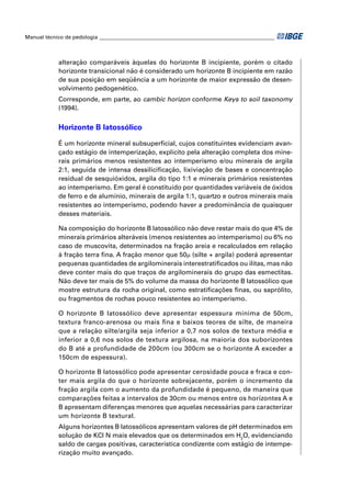 Manual técnico de pedologia __________________________________________________________________



            alteração comparáveis àquelas do horizonte B incipiente, porém o citado
            horizonte transicional não é considerado um horizonte B incipiente em razão
            de sua posição em seqüência a um horizonte de maior expressão de desen-
            volvimento pedogenético.
            Corresponde, em parte, ao cambic horizon conforme Keys to soil taxonomy
            (1994).


            Horizonte B latossólico

            É um horizonte mineral subsuperﬁcial, cujos constituintes evidenciam avan-
            çado estágio de intemperização, explícito pela alteração completa dos mine-
            rais primários menos resistentes ao intemperismo e/ou minerais de argila
            2:1, seguida de intensa dessiliciﬁcação, lixiviação de bases e concentração
            residual de sesquióxidos, argila do tipo 1:1 e minerais primários resistentes
            ao intemperismo. Em geral é constituído por quantidades variáveis de óxidos
            de ferro e de alumínio, minerais de argila 1:1, quartzo e outros minerais mais
            resistentes ao intemperismo, podendo haver a predominância de quaisquer
            desses materiais.

            Na composição do horizonte B latossólico não deve restar mais do que 4% de
            minerais primários alteráveis (menos resistentes ao intemperismo) ou 6% no
            caso de muscovita, determinados na fração areia e recalculados em relação
            à fração terra ﬁna. A fração menor que 50μ (silte + argila) poderá apresentar
            pequenas quantidades de argilominerais interestratiﬁcados ou ilitas, mas não
            deve conter mais do que traços de argilominerais do grupo das esmectitas.
            Não deve ter mais de 5% do volume da massa do horizonte B latossólico que
            mostre estrutura da rocha original, como estratiﬁcações ﬁnas, ou saprólito,
            ou fragmentos de rochas pouco resistentes ao intemperismo.

            O horizonte B latossólico deve apresentar espessura mínima de 50cm,
            textura franco-arenosa ou mais ﬁna e baixos teores de silte, de maneira
            que a relação silte/argila seja inferior a 0,7 nos solos de textura média e
            inferior a 0,6 nos solos de textura argilosa, na maioria dos suborizontes
            do B até a profundidade de 200cm (ou 300cm se o horizonte A exceder a
            150cm de espessura).

            O horizonte B latossólico pode apresentar cerosidade pouca e fraca e con-
            ter mais argila do que o horizonte sobrejacente, porém o incremento da
            fração argila com o aumento da profundidade é pequeno, de maneira que
            comparações feitas a intervalos de 30cm ou menos entre os horizontes A e
            B apresentam diferenças menores que aquelas necessárias para caracterizar
            um horizonte B textural.
            Alguns horizontes B latossólicos apresentam valores de pH determinados em
            solução de KCl N mais elevados que os determinados em H2O, evidenciando
            saldo de cargas positivas, característica condizente com estágio de intempe-
            rização muito avançado.
 