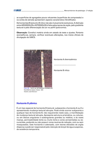 ________________________________________________________ Manual técnico de pedologia - 2a edição



se superfícies de agregados pouco reluzentes (superfícies de compressão) e
os cortes de estrada apresentam aspecto característico (fendilhado).
Os horizontes B textural e B nítico não são mutuamente exclusivos. A distinção
entre ARGISSOLOS e NITOSSOLOS é feita pelos teores de argila, pelo gradiente
textural e pela diferenciação de cor no perﬁl (policromia).

Observação: Constitui matéria ainda em estado de teste e ajustes. Portanto
aconselha-se, sempre, veriﬁcar eventuais alterações, nos meios oﬁciais de
divulgação do SiBCS.




                                                Horizonte A chernozêmico




                                                Horizonte B nítico




        Foto 49 - Perﬁl de NITOSSOLO VERMELHO
        Eutroférrico típico. Ceres - GO.
        Huberto José Kliemann




Horizonte B plânico

É um tipo especial de horizonte B textural, subjacente a horizonte A ou E e
apresentando mudança textural abrupta. Pode ainda ocorrer subjacente a
qualquer tipo de horizonte B, não requerendo neste caso, a manifestação
de mudança textural abrupta. Apresenta estrutura prismática, ou colunar,
ou em blocos angulares e subangulares grandes ou médios, e às vezes
maciça, permeabilidade lenta ou muito lenta e cores acinzentadas ou es-
curecidas, podendo ou não possuir cores neutras de redução, com ou sem
mosqueados. Este horizonte é adensado, com teores elevados de argila
dispersa e pode ser responsável pela retenção de lençol de água suspenso,
de existência temporária.
 