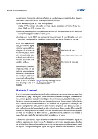 Manual técnico de pedologia __________________________________________________________________




            As cores do horizonte plânico reﬂetem a sua baixa permeabilidade e devem
            atender a pelo menos um dos seguintes requisitos:
            a) cor da matriz (com ou sem mosqueado)
               matiz 10YR ou mais amarelo, cromas ≤ 3, ou excepcionalmente 4; ou ma-
               tizes 7,5YR ou 5YR, cromas ≤ 2;
            b) coloração variegada com pelo menos uma cor apresentando matiz e croma
               conforme especiﬁcado no item a; ou
            c) solos com matiz 10YR ou mais amarelo, cromas ≥ 4, combinado com um
               ou mais mosqueados, tendo cromas conforme especiﬁcado no item a.

            Para fins taxonômi-
            cos, o horizonte B plâ-
            nico tem precedência
            diagnóstica sobre o                                                 Horizonte A fraco
            horizonte glei, e perde
            em precedência para
            o horizonte plíntico,
            exceto quando com
            caráter sódico.                                                     Horizonte B plânico

            Observação: Constitui
            matéria ainda em es-
            tado de teste e ajustes.
            Portanto, aconselha-
            se sempre,verificar
            eventuais alterações,
            nos meios oficiais           Foto 50 - Perﬁl de PLANOSSOLO NÁTRI-
                                         CO Órtico típico. Caruaru - PE.
            d e d i v u l ga ç ã o d o   Glailson Barreto Silva
            SiBCS.

            Horizonte B textural
            É um horizonte mineral subsuperﬁcial com textura franco-arenosa ou mais ﬁna
            (mais de 150 g.kg-1 de argila), onde houve incremento de argila, orientada ou
            não, desde que não exclusivamente por descontinuidade, resultante de acumu-
            lação ou concentração absoluta ou relativa decorrente de processos de iluviação
            e/ou formação in situ e/ou herdada do material de origem e/ou inﬁltração de
            argila ou argila mais silte, com ou sem matéria orgânica e/ou destruição de ar-
            gila no horizonte A e/ou perda de argila no horizonte A por erosão diferencial. O
            conteúdo de argila do horizonte B textural é maior que o do horizonte A e pode
            ou não ser maior que o do horizonte C. Este horizonte pode ser encontrado à
            superfície se o solo foi parcialmente truncado por erosão.

            A natureza coloidal da argila a torna suscetível de mobilidade com a água no
            solo se a percolação é relevante. Na deposição em meio aquoso, as partículas
            de argilominerais usualmente lamelares, tendem a repousar aplanadas no local
            de apoio. Transportadas pela água, as argilas translocadas tendem a formar
 