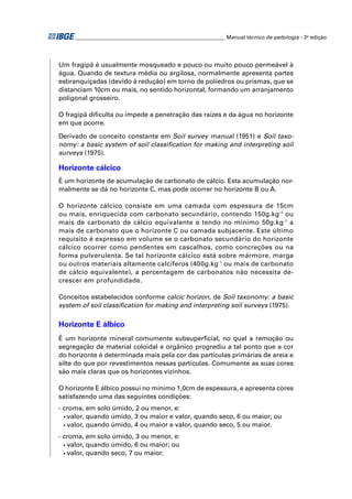 ________________________________________________________ Manual técnico de pedologia - 2a edição




Um fragipã é usualmente mosqueado e pouco ou muito pouco permeável à
água. Quando de textura média ou argilosa, normalmente apresenta partes
esbranquiçadas (devido à redução) em torno de poliedros ou prismas, que se
distanciam 10cm ou mais, no sentido horizontal, formando um arranjamento
poligonal grosseiro.

O fragipã diﬁculta ou impede a penetração das raízes e da água no horizonte
em que ocorre.

Derivado de conceito constante em Soil survey manual (1951) e Soil taxo-
nomy: a basic system of soil classiﬁcation for making and interpreting soil
surveys (1975).

Horizonte cálcico
É um horizonte de acumulação de carbonato de cálcio. Esta acumulação nor-
malmente se dá no horizonte C, mas pode ocorrer no horizonte B ou A.

O horizonte cálcico consiste em uma camada com espessura de 15cm
ou mais, enriquecida com carbonato secundário, contendo 150g.kg-1 ou
mais de carbonato de cálcio equivalente e tendo no mínimo 50g.kg -1 a
mais de carbonato que o horizonte C ou camada subjacente. Este último
requisito é expresso em volume se o carbonato secundário do horizonte
cálcico ocorrer como pendentes em cascalhos, como concreções ou na
forma pulverulenta. Se tal horizonte cálcico está sobre mármore, marga
ou outros materiais altamente calcíferos (400g.kg-1 ou mais de carbonato
de cálcio equivalente), a percentagem de carbonatos não necessita de-
crescer em profundidade.

Conceitos estabelecidos conforme calcic horizon, de Soil taxonomy: a basic
system of soil classiﬁcation for making and interpreting soil surveys (1975).

Horizonte E álbico
É um horizonte mineral comumente subsuperﬁcial, no qual a remoção ou
segregação de material coloidal e orgânico progrediu a tal ponto que a cor
do horizonte é determinada mais pela cor das partículas primárias de areia e
silte do que por revestimentos nessas partículas. Comumente as suas cores
são mais claras que os horizontes vizinhos.

O horizonte E álbico possui no mínimo 1,0cm de espessura, e apresenta cores
satisfazendo uma das seguintes condições:
- croma, em solo úmido, 2 ou menor, e:
  • valor, quando úmido, 3 ou maior e valor, quando seco, 6 ou maior; ou

  • valor, quando úmido, 4 ou maior e valor, quando seco, 5 ou maior.

- croma, em solo úmido, 3 ou menor, e:
  • valor, quando úmido, 6 ou maior; ou

  • valor, quando seco, 7 ou maior.
 