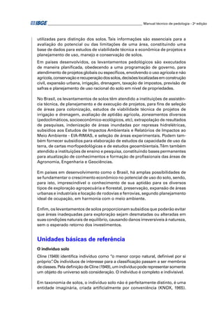 ________________________________________________________ Manual técnico de pedologia - 2a edição



utilizadas para distinção dos solos. Tais informações são essenciais para a
avaliação do potencial ou das limitações de uma área, constituindo uma
base de dados para estudos de viabilidade técnica e econômica de projetos e
planejamento de uso, manejo e conservação de solos.
Em países desenvolvidos, os levantamentos pedológicos são executados
de maneira planiﬁcada, obedecendo a uma programação de governo, para
atendimento de projetos globais ou especíﬁcos, envolvendo o uso agrícola e não
agrícola, conservação e recuperação dos solos, decisões localizadas em construção
civil, expansão urbana, irrigação, drenagem, taxação de impostos, previsão de
safras e planejamento de uso racional do solo em nível de propriedades.

No Brasil, os levantamentos de solos têm atendido a instituições de assistên-
cia técnica, de planejamento e de execução de projetos, para ﬁns de seleção
de áreas para colonização, estudos de viabilidade técnica de projetos de
irrigação e drenagem, avaliação de aptidão agrícola, zoneamentos diversos
(pedoclimáticos, socioeconômico-ecológicos, etc), extrapolação de resultados
de pesquisas, indenização de áreas inundadas por represas hidrelétricas,
subsídios aos Estudos de Impactos Ambientais e Relatórios de Impactos ao
Meio Ambiente - EIA-RIMAS, e seleção de áreas experimentais. Podem tam-
bém fornecer subsídios para elaboração de estudos da capacidade de uso da
terra, de cartas morfopedológicas e de estudos geoambientais. Têm também
atendido a instituições de ensino e pesquisa, constituindo bases permanentes
para atualização de conhecimentos e formação de proﬁssionais das áreas de
Agronomia, Engenharia e Geociências.

Em países em desenvolvimento como o Brasil, há amplas possibilidades de
se fundamentar o crescimento econômico no potencial de uso do solo, sendo,
para isto, imprescindível o conhecimento de sua aptidão para os diversos
tipos de exploração agropecuária e ﬂorestal, preservação, expansão de áreas
urbanas e industriais e locação de rodovias e ferrovias, segundo planejamento
ideal de ocupação, em harmonia com o meio ambiente.

Enﬁm, os levantamentos de solos proporcionam subsídios que poderão evitar
que áreas inadequadas para exploração sejam desmatadas ou alteradas em
suas condições naturais de equilíbrio, causando danos irreversíveis à natureza,
sem o esperado retorno dos investimentos.


Unidades básicas de referência
O indivíduo solo
Cline (1949) identiﬁca indivíduo como “o menor corpo natural, deﬁnível por si
próprio” Os indivíduos de interesse para a classiﬁcação passam a ser membros
        .
de classes. Pela deﬁnição de Cline (1949), um indivíduo pode representar somente
um objeto do universo sob consideração. O indivíduo é completo e indivisível.

Em taxonomia de solos, o indivíduo solo não é perfeitamente distinto, é uma
entidade imaginária, criada artiﬁcialmente por conveniência (KNOX, 1965).
 