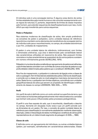 Manual técnico de pedologia __________________________________________________________________




            O indivíduo solo é uma concepção teórica. É alguma coisa dentro de certos
            limites estabelecidos pela mente humana e não coincide necessariamente com
            as regras da natureza. É, portanto, dependente de limites de classe impostos
            pelo homem, para atender esquemas de classiﬁcações locais e por isso, muito
            difícil que seja transferido para outros esquemas.


            Pedon e Polipedon

            Nos sistemas modernos de classiﬁcação de solos, têm ampla preferência
            os conceitos de pedon e polipedon, como unidades básicas de referência
            taxonômica e também como elementos de transferência da concepção teórica
            do indivíduo solo para o reconhecimento, no campo, de unidades taxonômicas
            e por ﬁm, unidades de mapeamento.

            O pedon é uma unidade básica de referência, tridimensional, com limites
            e dimensões arbitrárias, cuja área é determinada pela variabilidade lateral
            das características utilizadas em taxonomia de solos. Não possuem limites
            concretos e muitas características se superpõem às de outros pedons e existem
            em número inﬁnitamente grande (SCHELLING, 1970).

            Polipedon é uma área de solos constituída por agrupamento de pedons semelhantes,
            cujos limites laterais coincidem com os limites de outros conjuntos de pedons e cuja
            profundidade é determinada pelos pedons que o constituem (SCHELLING, 1970).

            Para ﬁns de mapeamento, o polipedon é o elemento de ligação entre a classe de
            solo e a paisagem.Tem limites laterais estabelecidos pelos critérios de classiﬁcação
            e coincide com a classe de solo no nível categórico mais baixo da taxonomia de
            solos. Desta forma, o polipedon tem limites objetivos, coincidindo com unidades
            geográﬁcas básicas de solos que servem ao propósito de identiﬁcação e deline-
            amento de classes no campo (JOHNSON, 1963; SOIL..., 1975).


            Perﬁl

            Um perﬁl de solo é deﬁnido como um corte vertical na superfície da terra, que
            inclui todos os horizontes pedogeneticamente inter-relacionados e/ou camadas
            que tenham sido pouco inﬂuenciadas pelos processos pedogenéticos.

            O perﬁl é uma face exposta do solo, que é reconhecido, classiﬁcado e descrito
            no campo. Somente em situações muito raras é que um perﬁl coincide com
            as dimensões de um pedon. Por isso, o conceito de pedon (unidade básica de
            referência para classiﬁcação) é normalmente estabelecido mediante observação,
            descrição, coleta e interpretação de dados morfológicos e analíticos de vários perﬁs
            representativos de um determinado segmento da paisagem (A SOIL..., 1984).


            Classe de solo

            É deﬁnida como um agrupamento de indivíduos, ou outras unidades básicas
            (pedon, por exemplo), semelhantes em características selecionadas. Classe
 