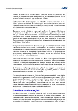 Manual técnico de pedologia __________________________________________________________________




            do solo. As observações são efetuadas a intervalos regulares (transeções por
            pontos) ou sempre que se perceba mudanças de classes de solos ou outras
            características importantes (transeções por linhas).

            Os levantamentos de áreas-piloto são indicados para mapeamentos de na-
            tureza genérica e constam de investigações minuciosas de áreas menores,
            representativas de uma determinada feição ﬁsiográﬁca e, posteriormente,
            extrapolada para o restante da área.

            De acordo com o método de prospecção ao longo de toposseqüências, os
            solos e suas variações são correlacionados com as superfícies geomórﬁcas
            em que ocorrem. Por esse método, é possível estabelecer correlações entre
            classes de solos, textura, drenagem, profundidade, declive, comprimento e
            forma de pendentes, posição e exposição dos solos em relação às encostas.
            É o método de prospecção mais apropriado para execução de levantamentos
            pedológicos detalhados.

            Para projetos de uso intensivo de solos, em que levantamentos detalhados e
            ultradetalhados são executados, o planejamento de coleta de amostras, ob-
            servações de campo e estudo da variabilidade dos solos é feito, normalmente,
            mediante utilização de sistema de malhas. Neste método, as caracterizações
            se processam a espaços preﬁxados de modo a formar um reticulado denso
            (malha) em toda a extensão da área.

            Importante observar que neste sistema, não deve haver rigidez absoluta na
            localização dos pontos de coleta/observações, podendo o pedólogo de campo
            proceder a pequenos deslocamentos, visando a evitar a coincidência dos
            mesmos com locais impróprios, tais como córregos, lagos, construções, etc.

            O sistema de malhas rígidas deve ser aplicado apenas para levantamentos
            ultradetalhados e mesmo assim em situações especíﬁcas, como no caso de
            áreas de sedimentos recentes, por exemplo.

            Pelo método do caminhamento livre, pedólogos usam a própria experiência,
            o conhecimento sobre a área, a fotointerpretação e as correlações para deﬁnir
            os pontos de observação e amostragem, geralmente locais representativos,
            de modo que cada observação ou amostra coletada forneça o máximo de
            informações para o mapeamento e caracterização dos solos. Este método
            requer a existência de material cartográﬁco, imagens de radar e de satélites,
            assim como fotograﬁas aéreas em escalas compatíveis.

            Densidade de observações
            Por observações, deve-se entender exames de perﬁs de solos, elaborados durante
            os trabalhos de campo, por meio de barrancos de estrada, mini-trincheiras e tra-
            dagens e que têm por objetivo identiﬁcar e veriﬁcar a extensão territorial de tipos
            de solos ou variações deles, para efeito de mapeamento. Alguns levantamentos
            executados com objetivos especíﬁcos requerem que as observações priorizem
 