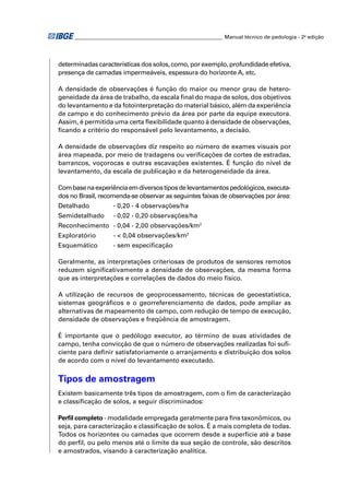 ________________________________________________________ Manual técnico de pedologia - 2a edição




determinadas características dos solos, como, por exemplo, profundidade efetiva,
presença de camadas impermeáveis, espessura do horizonte A, etc.

A densidade de observações é função do maior ou menor grau de hetero-
geneidade da área de trabalho, da escala ﬁnal do mapa de solos, dos objetivos
do levantamento e da fotointerpretação do material básico, além da experiência
de campo e do conhecimento prévio da área por parte da equipe executora.
Assim, é permitida uma certa ﬂexibilidade quanto à densidade de observações,
ﬁcando a critério do responsável pelo levantamento, a decisão.

A densidade de observações diz respeito ao número de exames visuais por
área mapeada, por meio de tradagens ou veriﬁcações de cortes de estradas,
barrancos, voçorocas e outras escavações existentes. É função do nível de
levantamento, da escala de publicação e da heterogeneidade da área.

Com base na experiência em diversos tipos de levantamentos pedológicos, executa-
dos no Brasil, recomenda-se observar as seguintes faixas de observações por área:
Detalhado          - 0,20 - 4 observações/ha
Semidetalhado      - 0,02 - 0,20 observações/ha
Reconhecimento - 0,04 - 2,00 observações/km2
Exploratório       - < 0,04 observações/km2
Esquemático        - sem especiﬁcação

Geralmente, as interpretações criteriosas de produtos de sensores remotos
reduzem signiﬁcativamente a densidade de observações, da mesma forma
que as interpretações e correlações de dados do meio físico.

A utilização de recursos de geoprocessamento, técnicas de geoestatística,
sistemas geográﬁcos e o georreferenciamento de dados, pode ampliar as
alternativas de mapeamento de campo, com redução de tempo de execução,
densidade de observações e freqüência de amostragem.

É importante que o pedólogo executor, ao término de suas atividades de
campo, tenha convicção de que o número de observações realizadas foi suﬁ-
ciente para deﬁnir satisfatoriamente o arranjamento e distribuição dos solos
de acordo com o nível do levantamento executado.

Tipos de amostragem
Existem basicamente três tipos de amostragem, com o ﬁm de caracterização
e classiﬁcação de solos, a seguir discriminados:

Perﬁl completo - modalidade empregada geralmente para ﬁns taxonômicos, ou
seja, para caracterização e classiﬁcação de solos. É a mais completa de todas.
Todos os horizontes ou camadas que ocorrem desde a superfície até a base
do perﬁl, ou pelo menos até o limite da sua seção de controle, são descritos
e amostrados, visando à caracterização analítica.
 