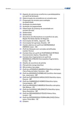 Sumário ______________________________________________________________________________________



                      19 – Aspecto de estruturas cuneiforme e paralelepipédica
                           em perﬁl de Vertissolo
                      20 – Determinação da consistência em amostra seca
                      21 – Preparação da amostra para avaliação
                           da plasticidade
                      22 – Avaliação da plasticidade
                      23 – Avaliação da pegajosidade
                      24 – Observação da presença de cerosidade em
                           amostra de solo
                      25 – Slickensides
                      26 – Slickensides
                      27 – Ocorrência de eﬂorescência na superfície do solo.
                           Região Nordeste (Sertão de Alagoas)
                      28 – Concreções de CaCO3. Jaguarão – RS
                      29 – Concreções ferruginosas. Brasília – DF
                      30 – Caráter ebânico em perﬁl de CHERNOSSOLO
                           EBÂNICO. Ipiaú – BA
                      31 – Perﬁl de Gleissolo com camadas estratiﬁcadas
                           (caráter ﬂúvico)
                      32 – Contato lítico em perﬁl de PLINTOSSOLO PÉTRICO
                           Concrecionário léptico. Niquelândia – GO
                      33 – Contato lítico fragmentário em perﬁl de
                           NEOSSOLO LITÓLICO Chernossólico fragmentário.
                           Ciríaco - RS
                      34 – Detalhe de ocorrência de plintita
                      35 – Petroplintita (canga laterítica)
                      36 – Microrrelevo tipo gilgai
                      37 – Perﬁl de LATOSSOLO AMARELO Distróﬁco antrópico
                           (Terra Preta do Índio). Parintins – AM
                      38 – Perﬁl de ARGISSOLO VERMELHO Eutróﬁco chernossó-
                           lico. Juscimeira – MT
                      39 – Perﬁl de PLINTOSSOLO ARGILÚVICO Distróﬁco típico.
                           Poconé – MT
                      40 – Perﬁl de CAMBISSOLO HÚMICO Distróﬁco típico.
                           Campinápolis – MT
                      41 – Perﬁl de ARGISSOLO AMARELO Distróﬁco abrúptico.
                           São Mateus – ES
                      42 – Perﬁl de GLEISSOLO MELÂNICO Tb Distróﬁco típico.
                           Nova Xavantina – MT
                      43 – Perﬁl de ORGANOSSOLO FÓLICO Hístico lítico.
                           Urubici – SC
                      44 – Perﬁl de ESPODOSSOLO FERRIHUMILÚVICO Órtico
                           típico. Porto Belo – SC
                      45 – Ortstein
 