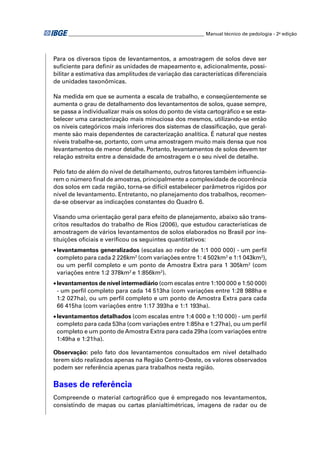 ________________________________________________________ Manual técnico de pedologia - 2a edição




Para os diversos tipos de levantamentos, a amostragem de solos deve ser
suﬁciente para deﬁnir as unidades de mapeamento e, adicionalmente, possi-
bilitar a estimativa das amplitudes de variação das características diferenciais
de unidades taxonômicas.

Na medida em que se aumenta a escala de trabalho, e conseqüentemente se
aumenta o grau de detalhamento dos levantamentos de solos, quase sempre,
se passa a individualizar mais os solos do ponto de vista cartográﬁco e se esta-
belecer uma caracterização mais minuciosa dos mesmos, utilizando-se então
os níveis categóricos mais inferiores dos sistemas de classiﬁcação, que geral-
mente são mais dependentes de caracterização analítica. É natural que nestes
níveis trabalhe-se, portanto, com uma amostragem muito mais densa que nos
levantamentos de menor detalhe. Portanto, levantamentos de solos devem ter
relação estreita entre a densidade de amostragem e o seu nível de detalhe.

Pelo fato de além do nível de detalhamento, outros fatores também inﬂuencia-
rem o número ﬁnal de amostras, principalmente a complexidade de ocorrência
dos solos em cada região, torna-se difícil estabelecer parâmetros rígidos por
nível de levantamento. Entretanto, no planejamento dos trabalhos, recomen-
da-se observar as indicações constantes do Quadro 6.

Visando uma orientação geral para efeito de planejamento, abaixo são trans-
critos resultados do trabalho de Rios (2006), que estudou características de
amostragem de vários levantamentos de solos elaborados no Brasil por ins-
tituições oﬁciais e veriﬁcou os seguintes quantitativos:
• levantamentos generalizados (escalas ao redor de 1:1 000 000) - um perﬁl
  completo para cada 2 226km2 (com variações entre 1: 4 502km2 e 1:1 043km2),
  ou um perﬁl completo e um ponto de Amostra Extra para 1 305km2 (com
  variações entre 1:2 378km2 e 1:856km2).
• levantamentos de nível intermediário (com escalas entre 1:100 000 e 1:50 000)
  - um perﬁl completo para cada 14 513ha (com variações entre 1:28 988ha e
  1:2 027ha), ou um perﬁl completo e um ponto de Amostra Extra para cada
  66 415ha (com variações entre 1:17 393ha e 1:1 193ha).
• levantamentos detalhados (com escalas entre 1:4 000 e 1:10 000) - um perﬁl
  completo para cada 53ha (com variações entre 1:85ha e 1:27ha), ou um perﬁl
  completo e um ponto de Amostra Extra para cada 29ha (com variações entre
  1:49ha e 1:21ha).

Observação: pelo fato dos levantamentos consultados em nível detalhado
terem sido realizados apenas na Região Centro-Oeste, os valores observados
podem ser referência apenas para trabalhos nesta região.

Bases de referência
Compreende o material cartográﬁco que é empregado nos levantamentos,
consistindo de mapas ou cartas planialtimétricas, imagens de radar ou de
 