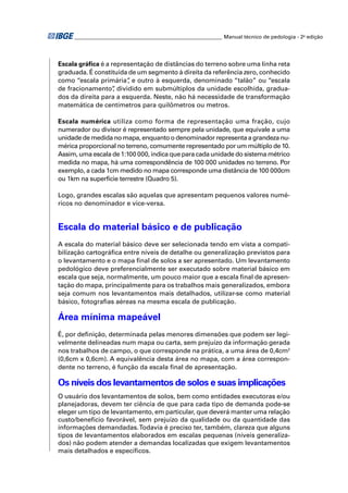 ________________________________________________________ Manual técnico de pedologia - 2a edição




Escala gráﬁca é a representação de distâncias do terreno sobre uma linha reta
graduada. É constituída de um segmento à direita da referência zero, conhecido
como “escala primária” e outro à esquerda, denominado “talão” ou “escala
                        ,
de fracionamento” dividido em submúltiplos da unidade escolhida, gradua-
                   ,
dos da direita para a esquerda. Neste, não há necessidade de transformação
matemática de centímetros para quilômetros ou metros.

Escala numérica utiliza como forma de representação uma fração, cujo
numerador ou divisor é representado sempre pela unidade, que equivale a uma
unidade de medida no mapa, enquanto o denominador representa a grandeza nu-
mérica proporcional no terreno, comumente representado por um múltiplo de 10.
Assim, uma escala de 1:100 000, indica que para cada unidade do sistema métrico
medida no mapa, há uma correspondência de 100 000 unidades no terreno. Por
exemplo, a cada 1cm medido no mapa corresponde uma distância de 100 000cm
ou 1km na superfície terrestre (Quadro 5).

Logo, grandes escalas são aquelas que apresentam pequenos valores numé-
ricos no denominador e vice-versa.


Escala do material básico e de publicação
A escala do material básico deve ser selecionada tendo em vista a compati-
bilização cartográﬁca entre níveis de detalhe ou generalização previstos para
o levantamento e o mapa ﬁnal de solos a ser apresentado. Um levantamento
pedológico deve preferencialmente ser executado sobre material básico em
escala que seja, normalmente, um pouco maior que a escala ﬁnal de apresen-
tação do mapa, principalmente para os trabalhos mais generalizados, embora
seja comum nos levantamentos mais detalhados, utilizar-se como material
básico, fotograﬁas aéreas na mesma escala de publicação.

Área mínima mapeável
É, por deﬁnição, determinada pelas menores dimensões que podem ser legi-
velmente delineadas num mapa ou carta, sem prejuízo da informação gerada
nos trabalhos de campo, o que corresponde na prática, a uma área de 0,4cm2
(0,6cm x 0,6cm). A equivalência desta área no mapa, com a área correspon-
dente no terreno, é função da escala ﬁnal de apresentação.

Os níveis dos levantamentos de solos e suas implicações
O usuário dos levantamentos de solos, bem como entidades executoras e/ou
planejadoras, devem ter ciência de que para cada tipo de demanda pode-se
eleger um tipo de levantamento, em particular, que deverá manter uma relação
custo/benefício favorável, sem prejuízo da qualidade ou da quantidade das
informações demandadas. Todavia é preciso ter, também, clareza que alguns
tipos de levantamentos elaborados em escalas pequenas (níveis generaliza-
dos) não podem atender a demandas localizadas que exigem levantamentos
mais detalhados e especíﬁcos.
 