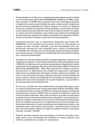 ________________________________________________________ Manual técnico de pedologia - 2a edição




É possível observar na Figura 15, um mapeamento generalizado, que foi realizado
em nível Exploratório pelo Projeto RADAMBRASIL (CUNHA et al.,1980) e publi-
cado na escala 1:1 000 000. Teve o propósito de fornecer informações genéricas
a respeito da natureza e potencialidade dos solos, visando orientar organismos
governamentais de planejamento. Pode-se observar no mesmo, um pequeno
número de unidades de mapeamento (três unidades), o que se deveu principal-
mente à escala de apresentação do mapa. Pode-se observar também um peque-
no número de pontos amostrais, o que evidencia que a técnica de extrapolação
de informações por padrões de imagens semelhantes foi largamente utilizada,
conforme é previsto no Quadro 6, para este nível de levantamento.

Importante esclarecer que os mapas/cartas elaborados pelo Projeto RA-
DAMBRASIL eram gerados primeiramente através da interpretação de
imagens de radar na escala 1:250 000, e que tais interpretações eram pos-
teriormente reduzidas por meio fotográﬁco para a escala de apresentação
(1:1 000 000).Tais reduções eram acompanhadas de generalizações cartográﬁ-
cas, visando alcançar a necessária compatibilização das informações fornecidas
com a escala de apresentação.

O trabalho de nível intermediário também constante nesta ﬁgura, trata-se de um
mapeamento realizado a nível de Reconhecimento de Baixa Intensidade (escala
1:250 000) e foi elaborado como parte dos estudos básicos (diagnóstico) visando
à elaboração do Zoneamento Sócio-Econômico-Ecológico (ZSEE) do Estado de
Mato Grosso (DIAGNÓSTICO..., 2001). Nele, observa-se em relação ao primeiro,
aprimoramento no delineamento das unidades de mapeamento e perceptível
reﬁnamento na qualidade das informações contidas. Observa-se, também, um
maior número de pontos amostrais, indicando execução de novos trabalhos de
campo, embora a técnica de extrapolação de informações por padrões interpre-
tativos tenha sido ainda empregada com grande freqüência, o que também é
previsto para este nível de levantamento.

Por sua vez, o trabalho de maior detalhamento constante desta ﬁgura, que é
um mapa de Reconhecimento de Alta Intensidade (COUTO; OLIVEIRA, 2003),
que está apresentado na escala 1:200 000 por restrição de espaço, foi elaborado
originalmente na escala 1:100 000 e teve o propósito de subsidiar um plano de
manejo ﬂorestal sustentado. Nele, pode-se observar que além de indiscutível
enriquecimento em termos de delineamentos cartográﬁcos, com compartimen-
tação de unidades já deﬁnidas anteriormente e identiﬁcação/individualização
de novas unidades, procedeu-se a considerável aumento na amostragem rea-
lizada, demonstrando ter havido intensiﬁcação dos trabalhos de campo, o que
possibilitou gerar informações mais precisas e completas sobre os solos da
área. Para este trabalho, utilizou-se imagem do satélite Landsat 5, composição
colorida, na escala 1:100 000.

Portanto, sensores remotos mais apropriados, em termos de escala e reso-
lução, junto a uma intensiﬁcação dos trabalhos de campo, propiciam uma
melhoria considerável no produto do mapeamento.
 