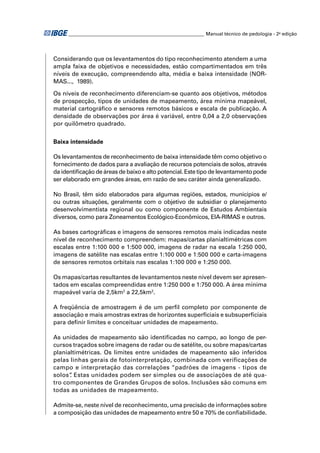 ________________________________________________________ Manual técnico de pedologia - 2a edição




Considerando que os levantamentos do tipo reconhecimento atendem a uma
ampla faixa de objetivos e necessidades, estão compartimentados em três
níveis de execução, compreendendo alta, média e baixa intensidade (NOR-
MAS..., 1989).

Os níveis de reconhecimento diferenciam-se quanto aos objetivos, métodos
de prospecção, tipos de unidades de mapeamento, área mínima mapeável,
material cartográﬁco e sensores remotos básicos e escala de publicação. A
densidade de observações por área é variável, entre 0,04 a 2,0 observações
por quilômetro quadrado.


Baixa intensidade

Os levantamentos de reconhecimento de baixa intensidade têm como objetivo o
fornecimento de dados para a avaliação de recursos potenciais de solos, através
da identiﬁcação de áreas de baixo e alto potencial. Este tipo de levantamento pode
ser elaborado em grandes áreas, em razão de seu caráter ainda generalizado.

No Brasil, têm sido elaborados para algumas regiões, estados, municípios e/
ou outras situações, geralmente com o objetivo de subsidiar o planejamento
desenvolvimentista regional ou como componente de Estudos Ambientais
diversos, como para Zoneamentos Ecológico-Econômicos, EIA-RIMAS e outros.

As bases cartográﬁcas e imagens de sensores remotos mais indicadas neste
nível de reconhecimento compreendem: mapas/cartas planialtimétricas com
escalas entre 1:100 000 e 1:500 000, imagens de radar na escala 1:250 000,
imagens de satélite nas escalas entre 1:100 000 e 1:500 000 e carta-imagens
de sensores remotos orbitais nas escalas 1:100 000 e 1:250 000.

Os mapas/cartas resultantes de levantamentos neste nível devem ser apresen-
tados em escalas compreendidas entre 1:250 000 e 1:750 000. A área mínima
mapeável varia de 2,5km2 a 22,5km2.

A freqüência de amostragem é de um perﬁl completo por componente de
associação e mais amostras extras de horizontes superﬁciais e subsuperﬁciais
para deﬁnir limites e conceituar unidades de mapeamento.

As unidades de mapeamento são identiﬁcadas no campo, ao longo de per-
cursos traçados sobre imagens de radar ou de satélite, ou sobre mapas/cartas
planialtimétricas. Os limites entre unidades de mapeamento são inferidos
pelas linhas gerais de fotointerpretação, combinada com verificações de
campo e interpretação das correlações “padrões de imagens - tipos de
solos” Estas unidades podem ser simples ou de associações de até qua-
      .
tro componentes de Grandes Grupos de solos. Inclusões são comuns em
todas as unidades de mapeamento.

Admite-se, neste nível de reconhecimento, uma precisão de informações sobre
a composição das unidades de mapeamento entre 50 e 70% de conﬁabilidade.
 