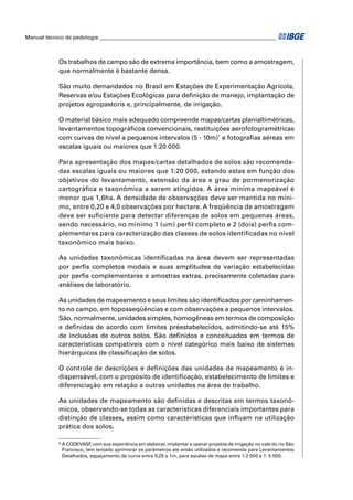 Manual técnico de pedologia __________________________________________________________________



            Os trabalhos de campo são de extrema importância, bem como a amostragem,
            que normalmente é bastante densa.

            São muito demandados no Brasil em Estações de Experimentação Agrícola,
            Reservas e/ou Estações Ecológicas para deﬁnição de manejo, implantação de
            projetos agropastoris e, principalmente, de irrigação.

            O material básico mais adequado compreende mapas/cartas planialtimétricas,
            levantamentos topográﬁcos convencionais, restituições aerofotogramétricas
            com curvas de nível a pequenos intervalos (5 - 10m)* e fotograﬁas aéreas em
            escalas iguais ou maiores que 1:20 000.

            Para apresentação dos mapas/cartas detalhados de solos são recomenda-
            das escalas iguais ou maiores que 1:20 000, estando estas em função dos
            objetivos do levantamento, extensão da área e grau de pormenorização
            cartográﬁca e taxonômica a serem atingidos. A área mínima mapeável é
            menor que 1,6ha. A densidade de observações deve ser mantida no míni-
            mo, entre 0,20 e 4,0 observações por hectare. A freqüência de amostragem
            deve ser suﬁciente para detectar diferenças de solos em pequenas áreas,
            sendo necessário, no mínimo 1 (um) perﬁl completo e 2 (dois) perﬁs com-
            plementares para caracterização das classes de solos identiﬁcadas no nível
            taxonômico mais baixo.

            As unidades taxonômicas identiﬁcadas na área devem ser representadas
            por perﬁs completos modais e suas amplitudes de variação estabelecidas
            por perﬁs complementares e amostras extras, precisamente coletadas para
            análises de laboratório.

            As unidades de mapeamento e seus limites são identiﬁcados por caminhamen-
            to no campo, em toposseqüências e com observações a pequenos intervalos.
            São, normalmente, unidades simples, homogêneas em termos de composição
            e deﬁnidas de acordo com limites préestabelecidos, admitindo-se até 15%
            de inclusões de outros solos. São deﬁnidos e conceituados em termos de
            características compatíveis com o nível categórico mais baixo de sistemas
            hierárquicos de classiﬁcação de solos.

            O controle de descrições e deﬁnições das unidades de mapeamento é in-
            dispensável, com o propósito de identiﬁcação, estabelecimento de limites e
            diferenciação em relação a outras unidades na área de trabalho.

            As unidades de mapeamento são deﬁnidas e descritas em termos taxonô-
            micos, observando-se todas as características diferenciais importantes para
            distinção de classes, assim como características que inﬂuam na utilização
            prática dos solos.

            * A CODEVASF com sua experiência em elaborar, implantar e operar projetos de irrigação no vale do rio São
                           ,
              Francisco, tem tentado aprimorar os parâmetros até então utilizados e recomenda para Levantamentos
              Detalhados, espaçamento de curva entre 0,25 e 1m, para escalas de mapa entre 1:2 000 e 1: 5 000.
 