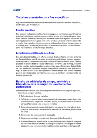 ________________________________________________________ Manual técnico de pedologia - 2a edição




Trabalhos executados para ﬁns especíﬁcos
Alguns outros estudos alternativos são desenvolvidos com razoável freqüência,
dentre eles vale mencionar:

Estudos expeditos
São estudos realizados geralmente em áreas pouco conhecidas, que têm como
principal objetivo um conhecimento preliminar dos principais solos das mes-
mas, visando a obter subsídios para estabelecimento de legenda preliminar e
correlação com outras regiões.Têm como produto um texto sintético contendo
o roteiro dos trabalhos de campo, comentários sobre alguns tipos de solos e
a localização e caracterização analítica dos solos amostrados ou observados,
sem, no entanto se produzir mapa de solos.

Levantamento utilitário do meio físico
São estudos realizados com o ﬁm precípuo de classiﬁcar a terra no Sistema
de Capacidade de Uso. Trata-se de levantamento rápido de campo, que pro-
cura separar as terras com base nas características físicas dos solos, relevo
(classes de declividade) e outros fatores que afetam o uso de máquinas em
grande escala e a conservação dos solos, visto que o Sistema de Capacidade
de Uso das Terras considera sempre uso agrícola intensivo, com alta tecno-
logia e com utilização de equipamentos motorizados. Tais levantamentos
podem ser elaborados por técnicos que não detenham conhecimento na
área de pedologia.


Roteiro de atividades de campo, escritório e
laboratório para execução de levantamentos
pedológicos
a) Áreas desenvolvidas, bem servidas por sistema rodoviário, regiões agrícolas,
   cerrados e campos abertos.
   1. Delimitação da área de trabalho.
   2. Deﬁnição do tipo de levantamento pedológico a ser executado, de acordo
      com a demanda, objetivos, precisão, escala, disponibilidade de material
      cartográﬁco básico e de sensores remotos.
   3. Dimensionamento da equipe de trabalho, considerando extensão da área,
      prazo de execução do levantamento e escala de apresentação do mapa
      de solos.
   4. Elaboração do cronograma de execução.
   5. Orçamento, custos e cronograma de desembolso ﬁnanceiro.
   6. Providências para aquisição de material cartográﬁco básico e imagens
      de sensores remotos orbitais ou fotograﬁas aéreas, confecção de bases
      especialmente encomendadas (restituições) e levantamentos topográﬁ-
 