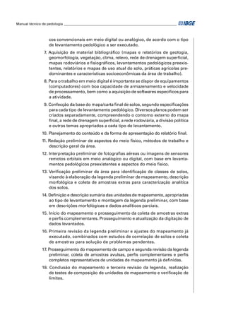 Manual técnico de pedologia __________________________________________________________________



                   cos convencionais em meio digital ou analógico, de acordo com o tipo
                   de levantamento pedológico a ser executado.
                7. Aquisição de material bibliográﬁco (mapas e relatórios de geologia,
                   geomorfologia, vegetação, clima, relevo, rede de drenagem superﬁcial,
                   mapas rodoviários e ﬁsiográﬁcos, levantamentos pedológicos preexis-
                   tentes, relatórios e mapas de uso atual do solo, práticas agrícolas pre-
                   dominantes e características socioeconômicas da área de trabalho).
                8. Para o trabalho em meio digital é importante se dispor de equipamentos
                   (computadores) com boa capacidade de armazenamento e velocidade
                   de processamento, bem como a aquisição de softwares especíﬁcos para
                   a atividade.
                9. Confecção da base do mapa/carta ﬁnal de solos, segundo especiﬁcações
                   para cada tipo de levantamento pedológico. Diversos planos podem ser
                   criados separadamente, compreendendo o contorno externo do mapa
                   ﬁnal, a rede de drenagem superﬁcial, a rede rodoviária, a divisão política
                   e outros temas apropriados a cada tipo de levantamento.
               10. Planejamento do conteúdo e da forma de apresentação do relatório ﬁnal.
               11. Redação preliminar de aspectos do meio físico, métodos de trabalho e
                   descrição geral da área.
               12. Interpretação preliminar de fotograﬁas aéreas ou imagens de sensores
                   remotos orbitais em meio analógico ou digital, com base em levanta-
                   mentos pedológicos preexistentes e aspectos do meio físico.
               13. Veriﬁcação preliminar da área para identiﬁcação de classes de solos,
                   visando à elaboração da legenda preliminar de mapeamento, descrição
                   morfológica e coleta de amostras extras para caracterização analítica
                   dos solos.
               14. Deﬁnição e descrição sumária das unidades de mapeamento, apropriadas
                   ao tipo de levantamento e montagem da legenda preliminar, com base
                   em descrições morfológicas e dados analíticos parciais.
               15. Início do mapeamento e prosseguimento da coleta de amostras extras
                   e perﬁs complementares. Prosseguimento e atualização da digitação de
                   dados levantados.
               16. Primeira revisão da legenda preliminar e ajustes do mapeamento já
                   executado, combinados com estudos de correlação de solos e coleta
                   de amostras para solução de problemas pendentes.
               17. Prosseguimento do mapeamento de campo e segunda revisão da legenda
                   preliminar, coleta de amostras avulsas, perﬁs complementares e perﬁs
                   completos representativos de unidades de mapeamento já deﬁnidas.
               18. Conclusão do mapeamento e terceira revisão da legenda, realização
                   de testes de composição de unidades de mapeamento e veriﬁcação de
                   limites.
 