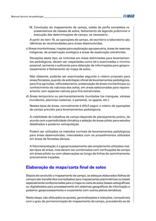 Manual técnico de pedologia __________________________________________________________________



               18. Conclusão do mapeamento de campo, coleta de perﬁs completos re-
                   presentativos de classes de solos, fechamento da legenda preliminar e
                   execução das determinações de campo, se necessário.
               A partir do item 19, as operações de campo, de escritório e laboratório são
               idênticas às recomendadas para áreas desenvolvidas.
            c) Áreas montanhosas, inaptas para exploração agropecuária, áreas de reservas
               indígenas, de preservação ecológica e áreas de exploração extrativista.

               Situações deste tipo, se incluídas em áreas delimitadas para levantamen-
               tos pedológicos, devem ser respeitadas como tal e examinadas o mínimo
               possível, somente o suﬁciente para obtenção de informações para geopro-
               cessamento e fechamento do mapa de solos.

               Não obstante, poderão ser examinadas segundo o roteiro proposto para
               áreas ﬂorestais, quando da solicitação oﬁcial de levantamentos pedológicos,
               para ﬁns agrícolas, reﬂorestamento, preservação de áreas montanhosas ou
               conhecimento da natureza dos solos, em áreas selecionadas para repovo-
               amento com espécies nativas para ﬁns extrativistas.
            d) Áreas temporária ou permanentemente inundadas (os mangues, várzeas
               inundáveis, planícies costeiras, o pantanal, os igapós, etc.).

               Nestes tipos de áreas, normalmente é difícil seguir o roteiro de operações
               de campo previsto para levantamentos pedológicos.

               A viabilidade de trabalhos de campo depende de planejamento prévio, de
               acordo com a periodicidade climática e seleção de áreas-piloto para estudos
               detalhados e posterior extrapolação.

               Podem ser utilizados os métodos normais de levantamentos pedológicos
               para áreas desenvolvidas, intercalados com os procedimentos utilizados
               em áreas de ﬂorestas densas.

               A fotointerpretação e o geoprocessamento são amplamente utilizados nes-
               tes tipos de áreas, mas devem ser combinados com veriﬁcações de campo
               em áreas-piloto ou com observações ao longo de linhas de caminhamento
               previamente traçadas.


            Elaboração do mapa/carta ﬁnal de solos
            Depois de concluído o mapeamento de campo, os esboços elaborados (folhas de
            campo) são transferidos (compilados) para mapas/cartas planimétricas ou bases
            especialmente confeccionadas para o mapa ou carta de solos (bases cartográﬁcas)
            ou digitalizados para processamento em sistemas geográﬁcos de informação e
            posterior geoprocessamento e cruzamento com outros planos temáticos.

            Nesta etapa, são efetuados os ajustes, generalizações e reduções, compatíveis
            com o grau de pormenorização do mapeamento de campo, procedendo-se da
 