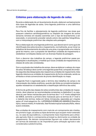 Manual técnico de pedologia __________________________________________________________________




            Critérios para elaboração de legenda de solos
            Durante a elaboração de um levantamento de solo, elaboram-se basicamente
            dois tipos de legendas de solos. Uma legenda preliminar e uma deﬁnitiva
            ou completa.

            Para ﬁns de facilitar o planejamento da legenda preliminar nas áreas que
            possuem cobertura aerofotogramétrica ou dispõem de imagens de outros
            sensores remotos em escalas coerentes com o tipo de levantamento a ser
            executado, é conveniente preceder estudo prévio dos padrões fotográﬁcos,
            com a interpretação preliminar das relações solo-paisagem.

            Para a elaboração de uma legenda preliminar, que deverá servir como guia de
            identiﬁcação dos solos durante o mapeamento, normalmente, ao se iniciar os
            trabalhos de levantamento de solos de uma área, é programada uma vistoria
            geral da mesma, com o propósito de identiﬁcar unidades de mapeamento e
            estabelecer correlações destas com as diversas feições da paisagem.

            Com o decorrer dos trabalhos de campo, a legenda preliminar passa por
            adaptações e atualizações, à medida que novas unidades de mapeamento ou
            classes de solos são constatadas.

            Com a conclusão dos trabalhos de campo, deve-se elaborar o esboço do mapa
            de solos.Tal esboço deve conter uma legenda quase ﬁnal, composta de símbo-
            los seguidos das designações das respectivas unidades de mapeamento. Esta
            legenda relaciona as unidades de mapeamento de forma ordenada, sendo os
            símbolos e sinais convencionais de pronta identiﬁcação no mapa.

            A legenda ﬁnal é organizada após o término dos trabalhos de campo e da
            interpretação dos dados analíticos, quando são feitos as complementações e
            ajustes necessários e é estabelecida a classiﬁcação deﬁnitiva dos solos.

            A forma de graﬁa das classes de solos constituintes das unidades de mapea-
            mento, deve observar as recomendações constantes no Apêndice 2, ou seja,
            deve-se usar letras maiúsculas para os termos dos 1o e 2o níveis categóricos
            do SiBCS, somente a primeira letra maiúscula para os termos do 3o nível e
            o restante dos termos, todos em letras minúsculas, separadas por vírgulas
            após o 4º nível categórico. Ex.: LATOSSOLO VERMELHO-AMARELO Distróﬁco
            típico, textura média, A moderado, fase ﬂoresta tropical subcaducifólia, relevo
            suave ondulado.

            Nas unidades de mapeamento com mais de um componente são citados,
            em primeiro lugar, os solos ou tipos de terreno que ocupam maior extensão
            ou, no caso de equivalência, o componente mais importante para utiliza-
            ção agrícola. Este é o componente principal ou dominante na unidade de
            mapeamento. Os demais componentes figuram em ordem decrescente
            em termos de extensão ou de importância para utilização agrícola e são
            considerados subdominantes.
 