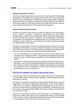 ________________________________________________________ Manual técnico de pedologia - 2a edição



Aspectos favoráveis do sistema
Uma das vantagens deste sistema, que constitui uma proposta de metodologia
generalizada, é a facilidade com que pode ser entendida. Como ele é relacionado
somente com variáveis físicas e é relativamente pouco afetado pelas mudanças
social, econômica e tecnológica, a classiﬁcação da Capacidade de Uso dasTerras
permanece válida por muito tempo. Apesar de simples e fácil de usar, o alcance
de sua aplicação pode dar uma falsa impressão de segurança.


Aspectos desfavoráveis do sistema

O sistema americano, já em sua base, propõe-se a determinar procedimentos
para o controle da erosão e classes de capacidade, por isso reflete,
principalmente, a extensão e complexidade dos problemas de conservação.
É dada importância ao declive, enquanto outras qualidades indicadoras
de problemas de fertilidade são negligenciadas. Isto se deve ao fato de se
considerar, presumidamente, um uso intensivo com alta tecnologia, baseado
em equipamentos motorizados.

O sistema de capacidade de uso não é ideal para avaliar a terra em um nível
tecnológico intermediário, ou seja, mediante à adoção de insumos simples.
O consórcio de culturas e os principais sistemas integrados de produção diﬁ-
cilmente seriam incorporados ao estudo pelas seguintes razões:
- um nível tecnológico alto é pressuposto. Este critério não é aplicável aos
  contextos físico, social e econômico, nos sistemas de produção de pequena
  escala. Por isso o método tende a subestimar as limitações devidas à ferti-
  lidade; e
- o potencial e o comportamento dos solos também devem ser avaliados, con-
  siderando o uso de uma metodologia baseada em tecnologia intermediária.
  Isto incluiria uma série de práticas e métodos operacionais que estariam
  em consonância com a habilidade da maioria dos produtores, dentro dos
  contextos técnico, social e econômico.

Sistema de avaliação da aptidão agrícola das terras
A base deste modelo de classiﬁcação da aptidão de terras foi desenvolvida
nos anos 1960, como uma tentativa de classiﬁcar o potencial das terras para
a agricultura tropical.
O método é o resultado do trabalho de pesquisadores brasileiros, junto com
especialistas da Food and Agriculture Organization of the United Nations
- FAO, como uma reação à classiﬁcação da capacidade de uso das terras, a
qual havia demonstrado ser inadequada para classiﬁcar o potencial de terras
em um país, onde, segundo Beek (1978), níveis de tecnologia muito diferentes
convivem lado a lado.
A primeira aproximação continha muitos conceitos e procedimentos que
serviram de base à atual estrutura de avaliação das terras, da FAO. Desde
então, ela sofreu várias modiﬁcações e desdobramentos, durante sua aplicação
na interpretação de levantamentos de recursos naturais.
 