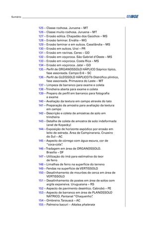Sumário ______________________________________________________________________________________



                      125 – Classe rochosa. Juruena – MT
                      126 – Classe muito rochosa. Juruena – MT
                      127 – Erosão eólica. Chapadão dos Gaúchos – MS
                      128 – Erosão laminar. Ervália – MG
                      129 – Erosão laminar e em sulcos. Cassilândia – MS
                      130 – Erosão em sulcos. Uraí – PR
                      131 – Erosão em ravinas. Ceres – GO
                      132 – Erosão em voçoroca. São Gabriel d’Oeste – MS
                      133 – Erosão em voçoroca. Costa Rica – MS
                      134 – Erosão em voçoroca. Jataí – GO
                      135 – Perﬁl de ORGANOSSOLO HÁPLICO Sáprico típico,
                            fase assoreada. Campo Erê – SC
                      136 – Perﬁl de GLEISSOLO HÁPLICO Tb Distróﬁco plíntico,
                            fase assoreada. Primavera do Leste – MT
                      137 – Limpeza de barranco para exame e coleta
                      138 – Trincheira aberta para exame e coleta
                      139 – Preparo de perﬁl em barranco para fotograﬁa
                            e exame
                      140 – Avaliação da textura em campo através do tato
                      141 – Preparação da amostra para avaliação da textura
                            em campo
                      142 – Descrição e coleta de amostras de solo em
                            trincheira
                      143 – Detalhe de coleta de amostra de solo indeformada
                            (anel de Kopecky)
                      144 – Exposição de horizonte espódico por erosão em
                            leito de estrada. Área de Campinarana. Cruzeiro
                            do Sul – AC
                      145 – Aspecto de córrego com água escura, cor de
                            “coca-cola” .
                      146 – Tradagem em área de ORGANOSSOLO.
                            Brasília – DF
                      147 – Utilização do ímã para estimativa do teor
                            de ferro
                      148 – Limalhas de ferro na superfície do terreno
                      149 – Fendas na superfície de VERTISSOLO
                      150 – Desalinhamento de mourões de cerca em área de
                            VERTISSOLO
                      151 – Desalinhamento de postes em área de solos com
                            argila expansiva. Uruguaiana – RS
                      152 – Aspecto de pavimento desértico. Cabrobó – PE
                      153 – Aspecto de barranco em área de PLANOSSOLO
                            NÁTRICO. Pantanal “Chaquenho”    .
                      154 – Ombreira. Tarauacá – AC
                      155 – Palmeira bacuri – Attalea phalerata
 