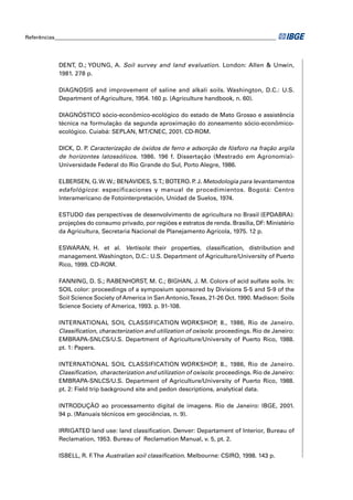 Referências___________________________________________________________________________________




            DENT, D.; YOUNG, A. Soil survey and land evaluation. London: Allen & Unwin,
            1981. 278 p.

            DIAGNOSIS and improvement of saline and alkali soils. Washington, D.C.: U.S.
            Department of Agriculture, 1954. 160 p. (Agriculture handbook, n. 60).

            DIAGNÓSTICO sócio-econômico-ecológico do estado de Mato Grosso e assistência
            técnica na formulação da segunda aproximação do zoneamento sócio-econômico-
            ecológico. Cuiabá: SEPLAN, MT/CNEC, 2001. CD-ROM.

            DICK, D. P Caracterização de óxidos de ferro e adsorção de fósforo na fração argila
                      .
            de horizontes latossólicos. 1986. 196 f. Dissertação (Mestrado em Agronomia)-
            Universidade Federal do Rio Grande do Sul, Porto Alegre, 1986.

            ELBERSEN, G. W. W.; BENAVIDES, S.T.; BOTERO. P J. Metodologia para levantamentos
                                                           .
            edafológicos: especificaciones y manual de procedimientos. Bogotá: Centro
            Interamericano de Fotointerpretación, Unidad de Suelos, 1974.

            ESTUDO das perspectivas de desenvolvimento de agricultura no Brasil (EPDABRA):
            projeções do consumo privado, por regiões e estratos de renda. Brasília, DF: Ministério
            da Agricultura, Secretaria Nacional de Planejamento Agrícola, 1975. 12 p.

            ESWARAN, H. et al. Vertisols: their properties, classiﬁcation, distribution and
            management. Washington, D.C.: U.S. Department of Agriculture/University of Puerto
            Rico, 1999. CD-ROM.

            FANNING, D. S.; RABENHORST, M. C.; BIGHAN, J. M. Colors of acid sulfate soils. In:
            SOIL color: proceedings of a symposium sponsored by Divisions S-5 and S-9 of the
            Soil Science Society of America in San Antonio, Texas, 21-26 Oct. 1990. Madison: Soils
            Science Society of America, 1993. p. 91-108.

            INTERNATIONAL SOIL CLASSIFICATION WORKSHOP, 8., 1986, Rio de Janeiro.
            Classiﬁcation, characterization and utilization of oxisols: proceedings. Rio de Janeiro:
            EMBRAPA-SNLCS/U.S. Department of Agriculture/University of Puerto Rico, 1988.
            pt. 1: Papers.

            INTERNATIONAL SOIL CLASSIFICATION WORKSHOP, 8., 1986, Rio de Janeiro.
            Classiﬁcation, characterization and utilization of oxisols: proceedings. Rio de Janeiro:
            EMBRAPA-SNLCS/U.S. Department of Agriculture/University of Puerto Rico, 1988.
            pt. 2: Field trip background site and pedon descriptions, analytical data.

            INTRODUÇÃO ao processamento digital de imagens. Rio de Janeiro: IBGE, 2001.
            94 p. (Manuais técnicos em geociências, n. 9).

            IRRIGATED land use: land classiﬁcation. Denver: Departament of Interior, Bureau of
            Reclamation, 1953. Bureau of Reclamation Manual, v. 5, pt. 2.

            ISBELL, R. F The Australian soil classiﬁcation. Melbourne: CSIRO, 1998. 143 p.
                        .
 